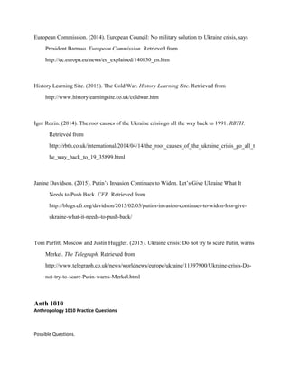European Commission. (2014). European Council: No military solution to Ukraine crisis, says
President Barroso. European Commission. Retrieved from
http://ec.europa.eu/news/eu_explained/140830_en.htm
History Learning Site. (2015). The Cold War. History Learning Site. Retrieved from
http://www.historylearningsite.co.uk/coldwar.htm
Igor Rozin. (2014). The root causes of the Ukraine crisis go all the way back to 1991. RBTH.
Retrieved from
http://rbth.co.uk/international/2014/04/14/the_root_causes_of_the_ukraine_crisis_go_all_t
he_way_back_to_19_35899.html
Janine Davidson. (2015). Putin’s Invasion Continues to Widen. Let’s Give Ukraine What It
Needs to Push Back. CFR. Retrieved from
http://blogs.cfr.org/davidson/2015/02/03/putins-invasion-continues-to-widen-lets-give-
ukraine-what-it-needs-to-push-back/
Tom Parfitt, Moscow and Justin Huggler. (2015). Ukraine crisis: Do not try to scare Putin, warns
Merkel. The Telegraph. Retrieved from
http://www.telegraph.co.uk/news/worldnews/europe/ukraine/11397900/Ukraine-crisis-Do-
not-try-to-scare-Putin-warns-Merkel.html
Anth 1010
Anthropology 1010 Practice Questions
Possible Questions.
 