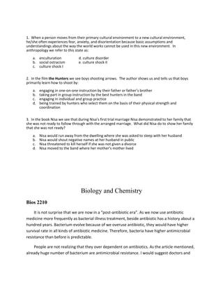 1. When a person moves from their primary cultural environment to a new cultural environment,
he/she often experiences fear, anxiety, and disorientation because basic assumptions and
understandings about the way the world works cannot be used in this new environment. In
anthropology we refer to this state as:
a. enculturation d. culture disorder
b. social ostracism e. culture shock II
c. culture shock I
2. In the film the Hunters we see boys shooting arrows. The author shows us and tells us that boys
primarily learn how to shoot by:
a. engaging in one-on-one instruction by their father or father’s brother
b. taking part in group instruction by the best hunters in the band
c. engaging in individual and group practice
d. being trained by hunters who select them on the basis of their physical strength and
coordination
3. In the book Nisa we see that during Nisa’s first trial marriage Nisa demonstrated to her family that
she was not ready to follow through with the arranged marriage. What did Nisa do to show her family
that she was not ready?
a. Nisa would run away from the dwelling where she was asked to sleep with her husband
b. Nisa would shout negative names at her husband in public
c. Nisa threatened to kill herself if she was not given a divorce
d. Nisa moved to the band where her mother’s mother lived
Biology and Chemistry
Bios 2210
It is not surprise that we are now in a “post-antibiotic era”. As we now use antibiotic
medicine more frequently as bacterial illness treatment, beside antibiotic has a history about a
hundred years. Bacterium evolve because of we overuse antibiotic, they would have higher
survival rate in all kinds of antibiotic medicine. Therefore, bacteria have higher antimicrobial
resistance than before is predictable.
People are not realizing that they over dependent on antibiotics. As the article mentioned,
already huge number of bacterium are antimicrobial resistance. I would suggest doctors and
 