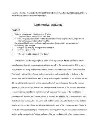 nurse to educate patients about antibiotic that antibiotic is important but not needed, and how
less effective antibiotic now as a treatment.
Mathematical analyzing
Psy2110
1. Write an introduction explaining the following:
a) how and where you collected your data
b) what you controlled for and could not control for as a researcher (that is, explain what
other influences or independent variables
that you could/did not control that may have resulted in your data set not accurately
representing your groups)
c) why you are studying these particular variables
d) what you expect to find
e) **be sure to add a copy of your data**
Introduction: What I am going to do is talk about my research. My research topic is how
many hours an Ohio university student studies each week in the summer session. This is not a
hard problem and many students may did this before. I collect my data form Alden library last
Thursday by asking fifteen female students and sixteen male students who is studying in the
second floor and the fourth floor. This is really interesting that almost half of the students ask me
if I was asking for the summer session studying hours. I was not surprise that maybe summer
session is a little bit relaxed than fall and spring semester. But some of the students take online
course which may spend them more time on self-studying. This is one of the variable that I
cannot control. Another one I cannot control as a researcher is before the exams or projects, the
study hours may increase, I do not know each student’s exam schedule, therefore some students
may have a big portion of time spending on studying because of the exams or projects. Major is
one that I cannot control either. Some major like nursing or law may take student a lot of time on
reading and remembering definitions and cases. The last one I can think of are Undergraduates
 