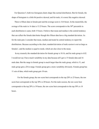 For Question 5, both two histogram charts shape like normal distribution. But for female, the
shape of histogram is a little bit positive skewed, and for male, it is more like negative skewed.
There is fifteen data in female part and the average score is 16.8 hours. In the meanwhile, the
average of the male in 16 data is 13.25 hours. The score corresponds to the 50th
percentile in
each distribution is same, both 15 hours. I believe that mean and median is the central tendency
that can reflect the female data better though this fifteen data have a big standard deviation. As
for the male part, I consider that mean, median and mode be central tendency to report the
distributions. Because according to the chart, standard deviation of male session is not as large as
females’, and the median is equal to mode, which are also close to the mean.
In my research, the standard deviation for female group is 10.16, and for male group is 6.82.
I would not say I have much variability in my data because all I got is 15 female data and 16
male data. But the range in female group is much larger than the male group, which is 31, and
male group gets a 20 in range. Female group gets a more variability obviously. Female group has
11 sets of data, which male group gets 10 sets.
For the female group, the raw score best corresponds to the top 20% is 25 hours, the raw
score best corresponds to the top 30% is 20 hours. For the male session, the raw score best
corresponds to the top 20% is 19 hours, the raw score best corresponds to the top 30% is 18
hours.
 