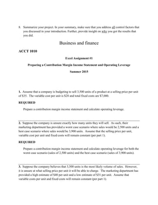 8. Summarize your project. In your summary, make sure that you address all control factors that
you discussed in your introduction. Further, provide insight on why you got the results that
you did.
Business and finance
ACCT 1010
Excel Assignment #1
Preparing a Contribution Margin Income Statement and Operating Leverage
Summer 2015
1. Assume that a company is budgeting to sell 3,500 units of a product at a selling price per unit
of $35. The variable cost per unit is $28 and total fixed costs are $7,000.
REQUIRED
Prepare a contribution margin income statement and calculate operating leverage.
2. Suppose the company is unsure exactly how many units they will sell. As such, their
marketing department has provided a worst case scenario where sales would be 2,500 units and a
best case scenario where sales would be 3,900 units. Assume that the selling price per unit,
variable cost per unit and fixed costs will remain constant (per part 1).
REQUIRED
Prepare a contribution margin income statement and calculate operating leverage for both the
worst case scenario (sales of 2,500 units) and the best case scenario (sales of 3,900 units).
3. Suppose the company believes that 3,500 units is the most likely volume of sales. However,
it is unsure at what selling price per unit it will be able to charge. The marketing department has
provided a high estimate of $40 per unit and a low estimate of $31 per unit. Assume that
variable costs per unit and fixed costs will remain constant (per part 1).
 