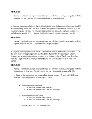 REQUIRED
Prepare a contribution margin income statement and calculate operating leverage for both the
high ($40 per unit) and low ($31 per unit) estimate of the selling price.
4. Suppose the company believes that 3,500 units is the most likely volume of sales and that $35
is the most likely selling price per unit. However, the production department is unsure as to the
exact variable cost per unit. The production department has provided a high cost per unit of $31
and a low cost per unit of $22. Assume that fixed costs will remain constant (per part 1).
REQUIRED
Prepare a contribution margin income statement and calculate operating leverage for both the
high variable cost per unit ($31) and the low cost per unit ($22).
5. Suppose the company believes that 3,500 units is the most likely volume of sales, that $35 is
the most likely selling price per unit, and that $28 is the most likely variable cost per unit.
However, the accounting department is unsure as to the exact value of fixed costs. They have
provided a high estimate of fixed costs to be $8,500 and a low estimate of fixed costs to be
$4,500.
REQUIRED
Prepare a contribution margin income statement and calculate operating leverage for both the
high estimate of fixed costs ($8,500) and for the low estimate of fixed costs ($4,500).
6. Based on the contribution margins you have created in parts 1-5, answer the following
questions (your comparison is relative to part 1 data):
a. When sales volume decreases,
i. What is the impact on net income?
ii. What is the impact on the contribution margin?
b. When sales volume increases,
i. What is the impact on net income?
ii. What is the impact on the contribution margin?
c. When the sales price per unit increases,
 