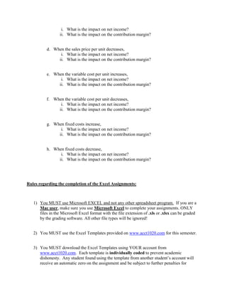 i. What is the impact on net income?
ii. What is the impact on the contribution margin?
d. When the sales price per unit decreases,
i. What is the impact on net income?
ii. What is the impact on the contribution margin?
e. When the variable cost per unit increases,
i. What is the impact on net income?
ii. What is the impact on the contribution margin?
f. When the variable cost per unit decreases,
i. What is the impact on net income?
ii. What is the impact on the contribution margin?
g. When fixed costs increase,
i. What is the impact on net income?
ii. What is the impact on the contribution margin?
h. When fixed costs decrease,
i. What is the impact on net income?
ii. What is the impact on the contribution margin?
Rules regarding the completion of the Excel Assignments:
1) You MUST use Microsoft EXCEL and not any other spreadsheet program. If you are a
Mac user, make sure you use Microsoft Excel to complete your assignments. ONLY
files in the Microsoft Excel format with the file extension of .xls or .xlsx can be graded
by the grading software. All other file types will be ignored!
2) You MUST use the Excel Templates provided on www.acct1020.com for this semester.
3) You MUST download the Excel Templates using YOUR account from
www.acct1020.com. Each template is individually coded to prevent academic
dishonesty. Any student found using the template from another student’s account will
receive an automatic zero on the assignment and be subject to further penalties for
 