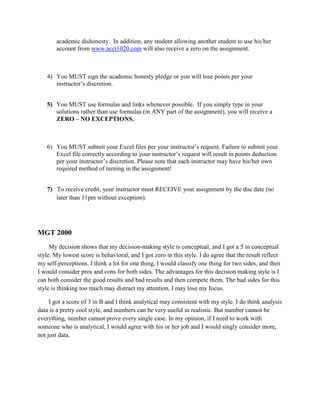 academic dishonesty. In addition, any student allowing another student to use his/her
account from www.acct1020.com will also receive a zero on the assignment.
4) You MUST sign the academic honesty pledge or you will lose points per your
instructor’s discretion.
5) You MUST use formulas and links whenever possible. If you simply type in your
solutions rather than use formulas (in ANY part of the assignment), you will receive a
ZERO – NO EXCEPTIONS.
6) You MUST submit your Excel files per your instructor’s request. Failure to submit your
Excel file correctly according to your instructor’s request will result in points deduction
per your instructor’s discretion. Please note that each instructor may have his/her own
required method of turning in the assignment!
7) To receive credit, your instructor must RECEIVE your assignment by the due date (no
later than 11pm without exception).
MGT 2000
My decision shows that my decision-making style is conceptual, and I got a 5 in conceptual
style. My lowest score is behavioral, and I got zero in this style. I do agree that the result reflect
my self-perceptions. I think a lot for one thing, I would classify one thing for two sides, and then
I would consider pros and cons for both sides. The advantages for this decision making style is I
can both consider the good results and bad results and then compete them. The bad sides for this
style is thinking too much may distract my attention, I may lose my focus.
I got a score of 3 in B and I think analytical may consistent with my style. I do think analysis
data is a pretty cool style, and numbers can be very useful in realistic. But number cannot be
everything, number cannot prove every single case. In my opinion, if I need to work with
someone who is analytical, I would agree with his or her job and I would singly consider more,
not just data.
 