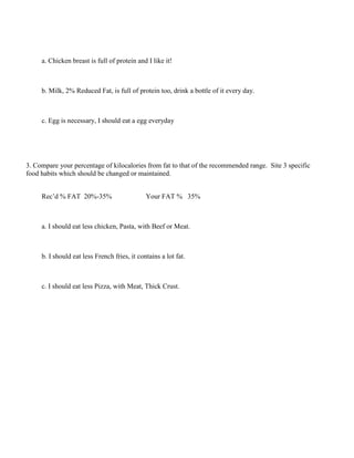 a. Chicken breast is full of protein and I like it!
b. Milk, 2% Reduced Fat, is full of protein too, drink a bottle of it every day.
c. Egg is necessary, I should eat a egg everyday
3. Compare your percentage of kilocalories from fat to that of the recommended range. Site 3 specific
food habits which should be changed or maintained.
Rec’d % FAT 20%-35% Your FAT % 35%
a. I should eat less chicken, Pasta, with Beef or Meat.
b. I should eat less French fries, it contains a lot fat.
c. I should eat less Pizza, with Meat, Thick Crust.
 