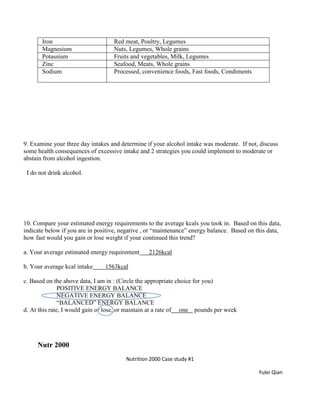 Iron Red meat, Poultry, Legumes
Magnesium Nuts, Legumes, Whole grains
Potassium Fruits and vegetables, Milk, Legumes
Zinc Seafood, Meats, Whole grains
Sodium Processed, convenience foods, Fast foods, Condiments
9. Examine your three day intakes and determine if your alcohol intake was moderate. If not, discuss
some health consequences of excessive intake and 2 strategies you could implement to moderate or
abstain from alcohol ingestion.
I do not drink alcohol.
10. Compare your estimated energy requirements to the average kcals you took in. Based on this data,
indicate below if you are in positive, negative , or “maintenance” energy balance. Based on this data,
how fast would you gain or lose weight if your continued this trend?
a. Your average estimated energy requirement 2126kcal
b. Your average kcal intake 1563kcal
c. Based on the above data, I am in : (Circle the appropriate choice for you)
POSITIVE ENERGY BALANCE
NEGATIVE ENERGY BALANCE
“BALANCED” ENERGY BALANCE
d. At this rate, I would gain or lose, or maintain at a rate of one pounds per week
Nutr 2000
Nutrition 2000 Case study #1
Yulei Qian
 