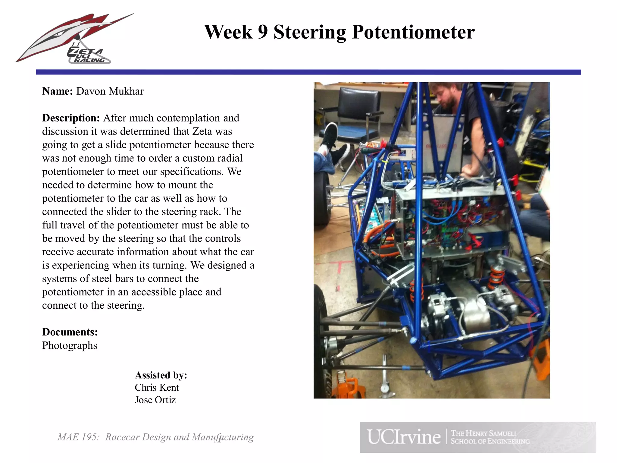 MAE 195: Racecar Design and Manufacturing
Name: Davon Mukhar
Description: After much contemplation and
discussion it was determined that Zeta was
going to get a slide potentiometer because there
was not enough time to order a custom radial
potentiometer to meet our specifications. We
needed to determine how to mount the
potentiometer to the car as well as how to
connected the slider to the steering rack. The
full travel of the potentiometer must be able to
be moved by the steering so that the controls
receive accurate information about what the car
is experiencing when its turning. We designed a
systems of steel bars to connect the
potentiometer in an accessible place and
connect to the steering.
Documents:
Photographs
1
Week 9 Steering Potentiometer
Assisted by:
Chris Kent
Jose Ortiz
 