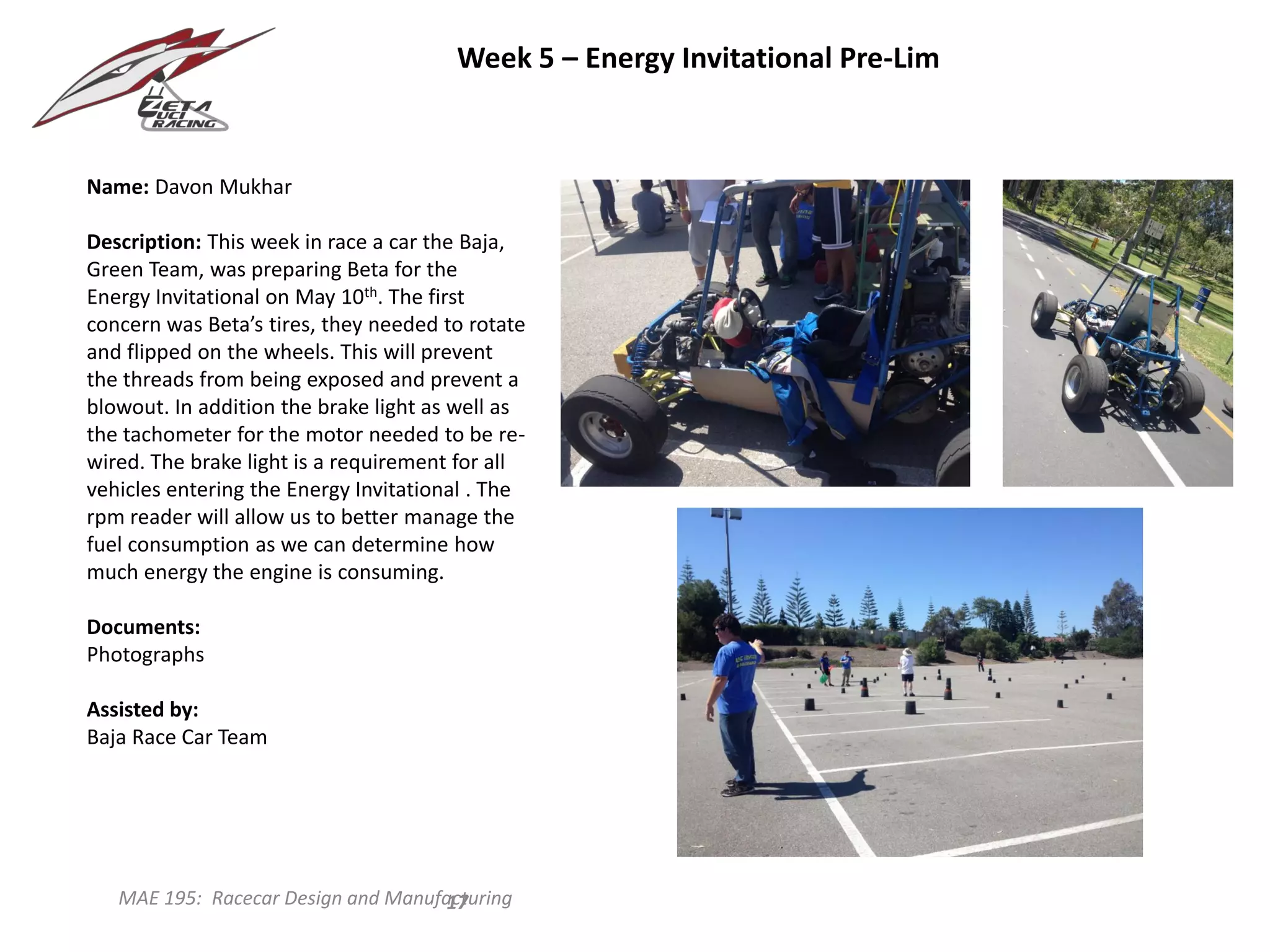 MAE 195: Racecar Design and Manufacturing
Name: Davon Mukhar
Description: This week in race a car the Baja,
Green Team, was preparing Beta for the
Energy Invitational on May 10th. The first
concern was Beta’s tires, they needed to rotate
and flipped on the wheels. This will prevent
the threads from being exposed and prevent a
blowout. In addition the brake light as well as
the tachometer for the motor needed to be re-
wired. The brake light is a requirement for all
vehicles entering the Energy Invitational . The
rpm reader will allow us to better manage the
fuel consumption as we can determine how
much energy the engine is consuming.
Documents:
Photographs
Assisted by:
Baja Race Car Team
17
Week 5 – Energy Invitational Pre-Lim
 