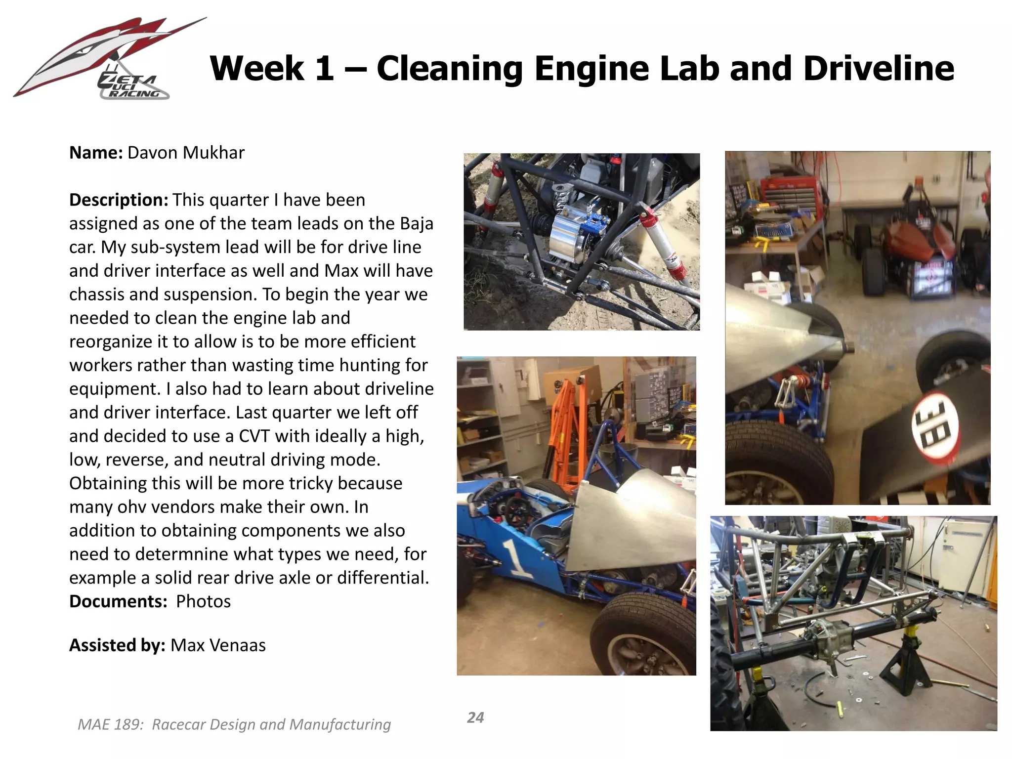 MAE 189: Racecar Design and Manufacturing
Week 1 – Cleaning Engine Lab and Driveline
Name: Davon Mukhar
Description: This quarter I have been
assigned as one of the team leads on the Baja
car. My sub-system lead will be for drive line
and driver interface as well and Max will have
chassis and suspension. To begin the year we
needed to clean the engine lab and
reorganize it to allow is to be more efficient
workers rather than wasting time hunting for
equipment. I also had to learn about driveline
and driver interface. Last quarter we left off
and decided to use a CVT with ideally a high,
low, reverse, and neutral driving mode.
Obtaining this will be more tricky because
many ohv vendors make their own. In
addition to obtaining components we also
need to determnine what types we need, for
example a solid rear drive axle or differential.
Documents: Photos
Assisted by: Max Venaas
24
 