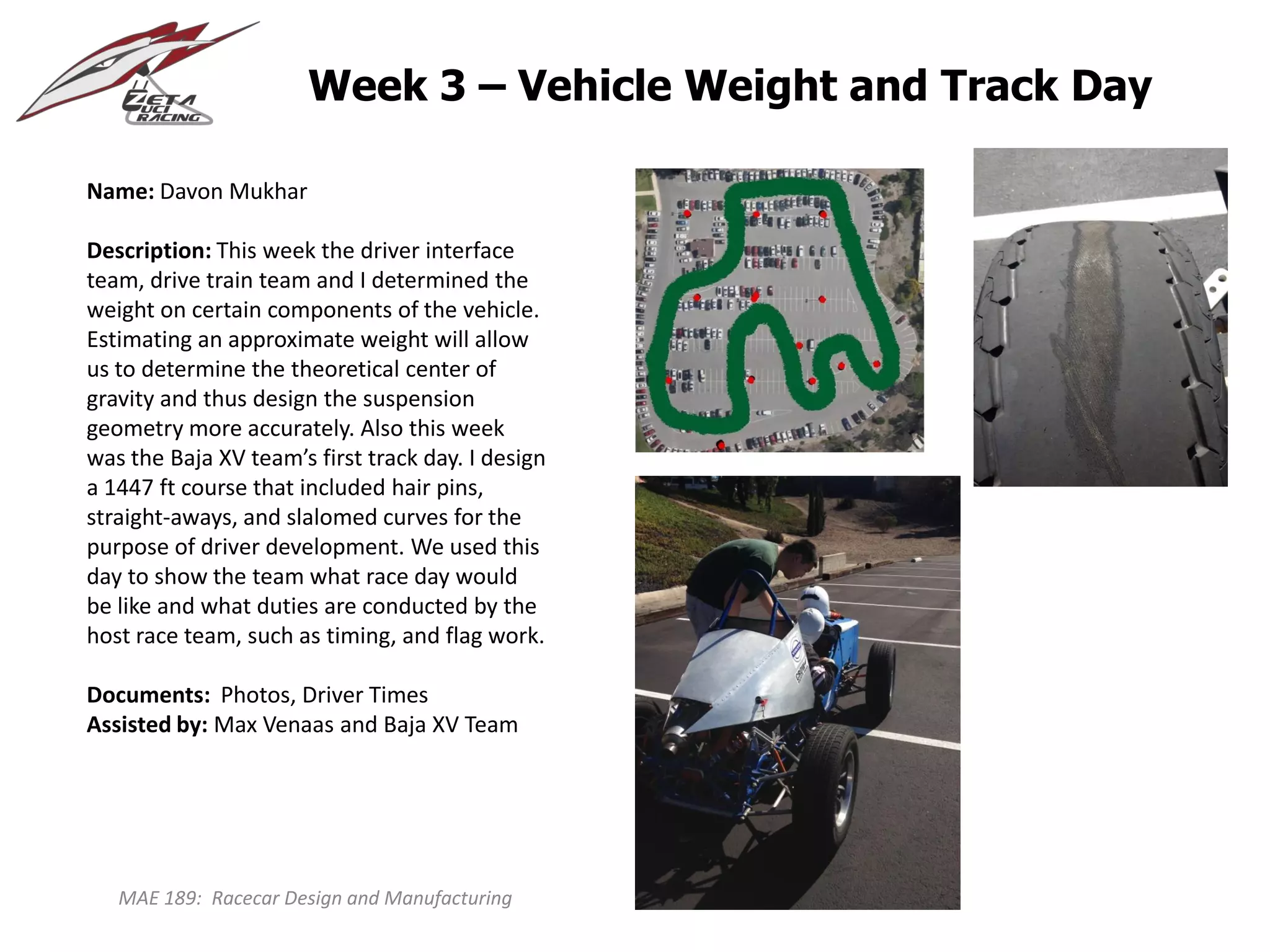 MAE 189: Racecar Design and Manufacturing
Week 3 – Vehicle Weight and Track Day
Name: Davon Mukhar
Description: This week the driver interface
team, drive train team and I determined the
weight on certain components of the vehicle.
Estimating an approximate weight will allow
us to determine the theoretical center of
gravity and thus design the suspension
geometry more accurately. Also this week
was the Baja XV team’s first track day. I design
a 1447 ft course that included hair pins,
straight-aways, and slalomed curves for the
purpose of driver development. We used this
day to show the team what race day would
be like and what duties are conducted by the
host race team, such as timing, and flag work.
Documents: Photos, Driver Times
Assisted by: Max Venaas and Baja XV Team
 