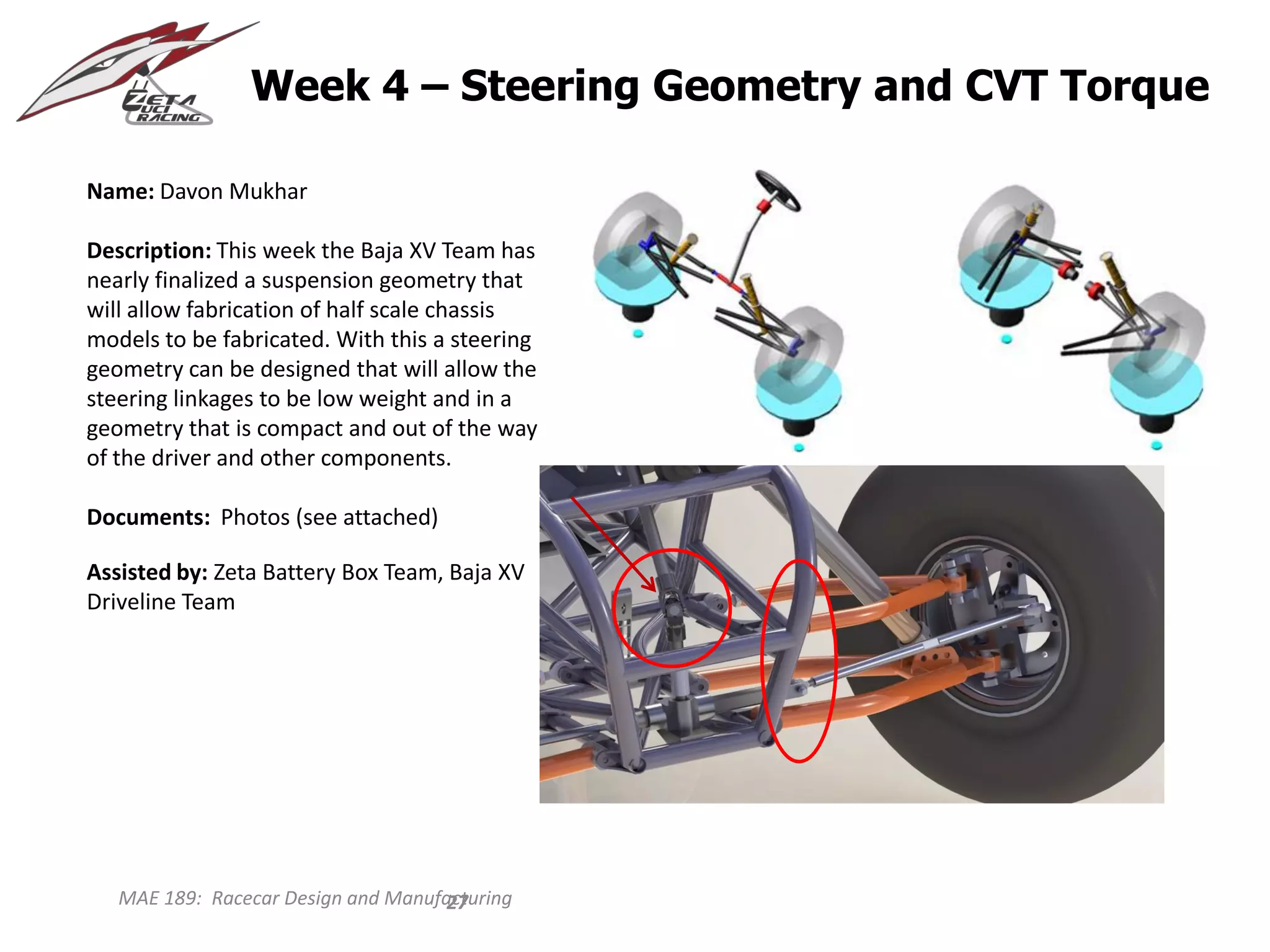 MAE 189: Racecar Design and Manufacturing
Week 4 – Steering Geometry and CVT Torque
Name: Davon Mukhar
Description: This week the Baja XV Team has
nearly finalized a suspension geometry that
will allow fabrication of half scale chassis
models to be fabricated. With this a steering
geometry can be designed that will allow the
steering linkages to be low weight and in a
geometry that is compact and out of the way
of the driver and other components.
Documents: Photos (see attached)
Assisted by: Zeta Battery Box Team, Baja XV
Driveline Team
27
 