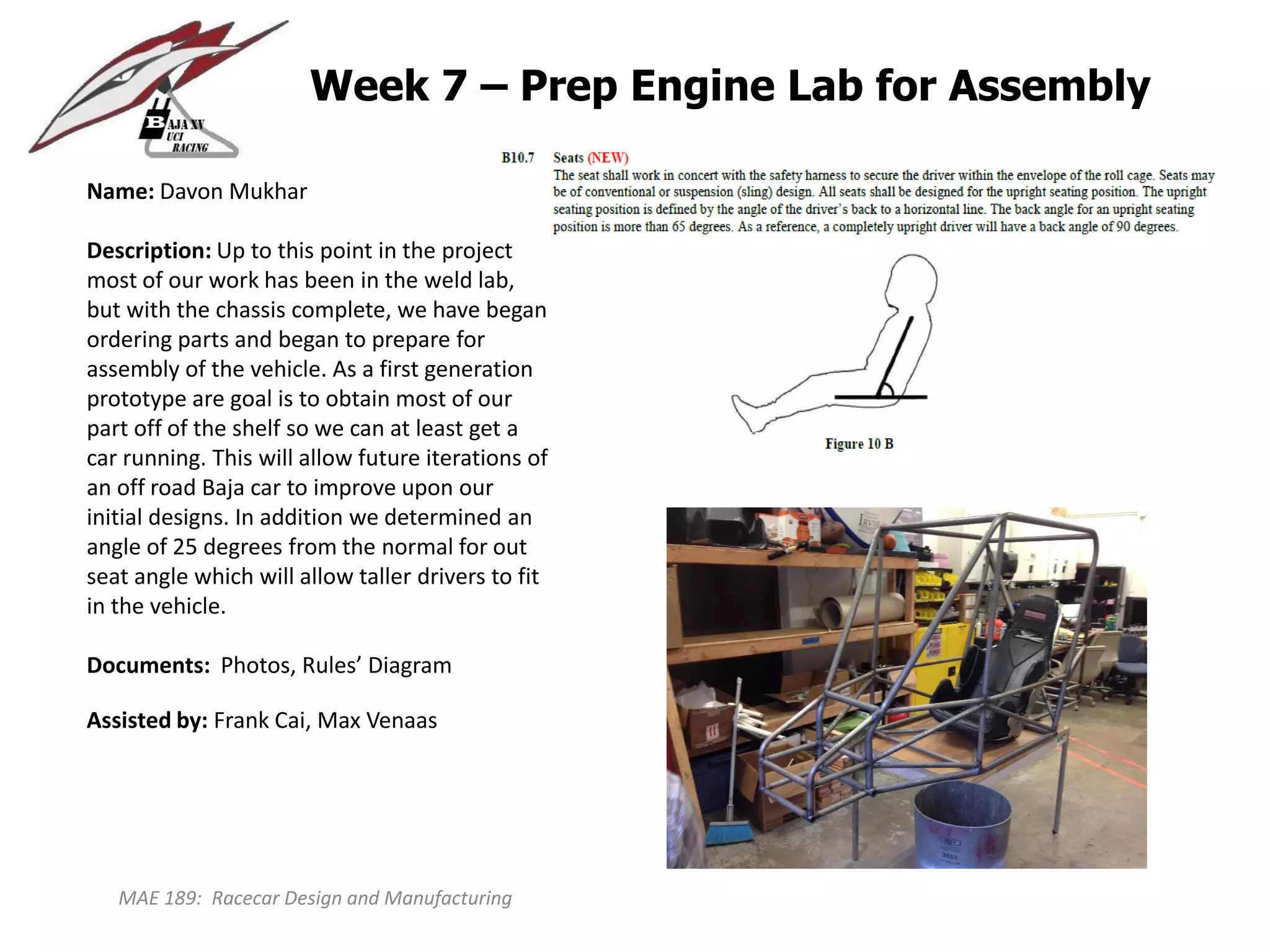 MAE 189: Racecar Design and Manufacturing
Week 7 – Prep Engine Lab for Assembly
Name: Davon Mukhar
Description: Up to this point in the project
most of our work has been in the weld lab,
but with the chassis complete, we have began
ordering parts and began to prepare for
assembly of the vehicle. As a first generation
prototype are goal is to obtain most of our
part off of the shelf so we can at least get a
car running. This will allow future iterations of
an off road Baja car to improve upon our
initial designs. In addition we determined an
angle of 25 degrees from the normal for out
seat angle which will allow taller drivers to fit
in the vehicle.
Documents: Photos, Rules’ Diagram
Assisted by: Frank Cai, Max Venaas
 