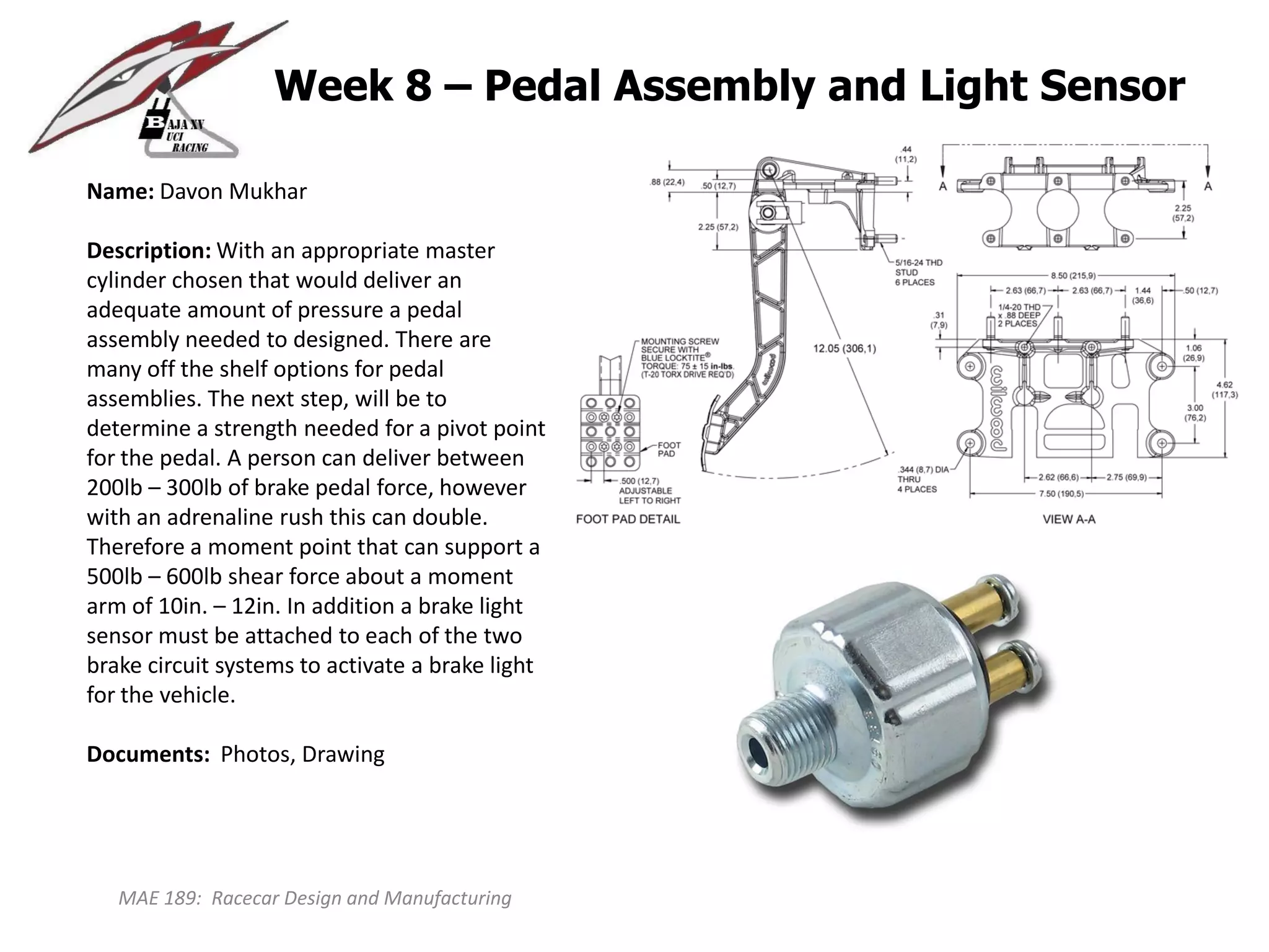 MAE 189: Racecar Design and Manufacturing
Week 8 – Pedal Assembly and Light Sensor
Name: Davon Mukhar
Description: With an appropriate master
cylinder chosen that would deliver an
adequate amount of pressure a pedal
assembly needed to designed. There are
many off the shelf options for pedal
assemblies. The next step, will be to
determine a strength needed for a pivot point
for the pedal. A person can deliver between
200lb – 300lb of brake pedal force, however
with an adrenaline rush this can double.
Therefore a moment point that can support a
500lb – 600lb shear force about a moment
arm of 10in. – 12in. In addition a brake light
sensor must be attached to each of the two
brake circuit systems to activate a brake light
for the vehicle.
Documents: Photos, Drawing
 