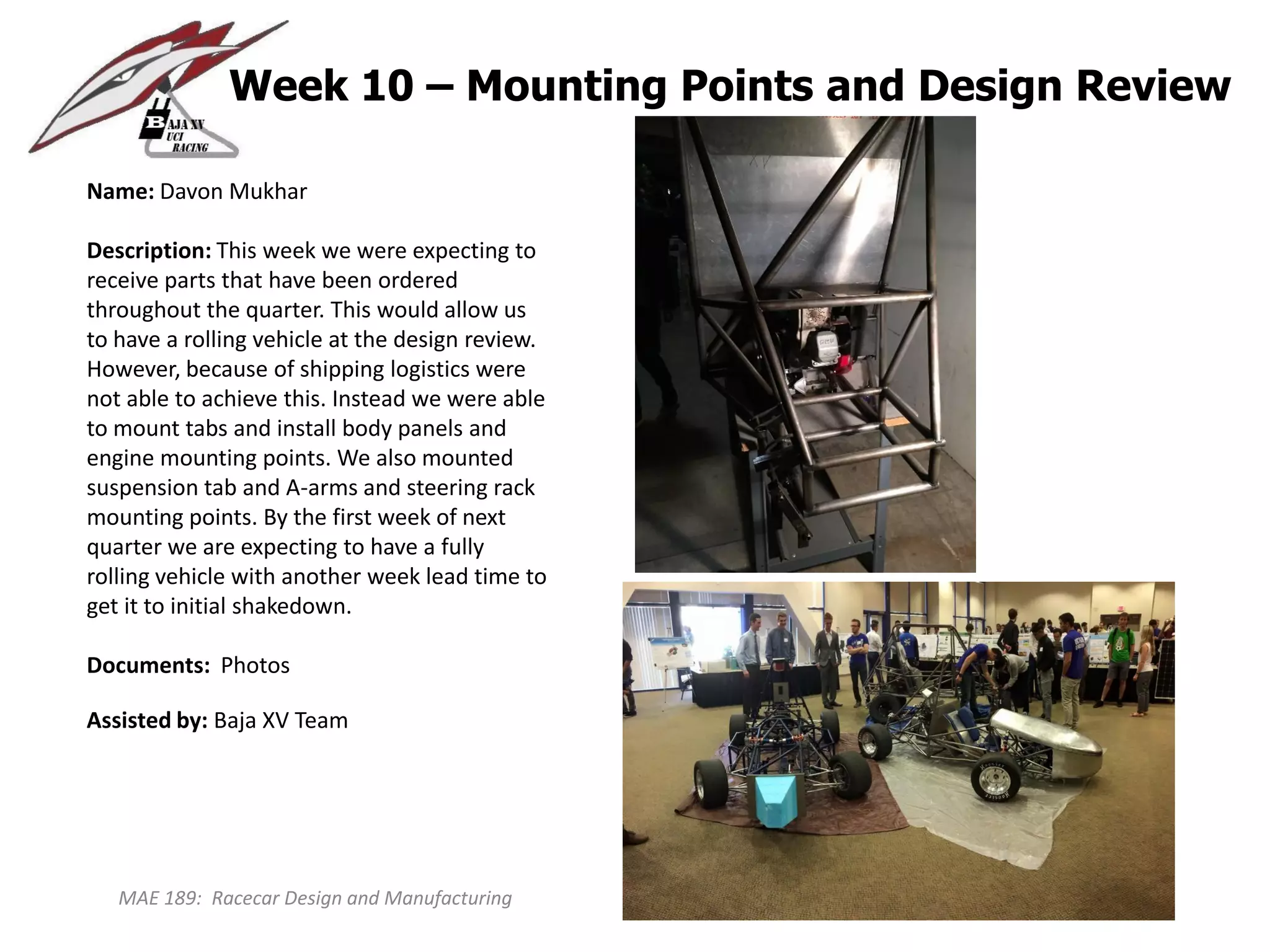 MAE 189: Racecar Design and Manufacturing
Week 10 – Mounting Points and Design Review
Name: Davon Mukhar
Description: This week we were expecting to
receive parts that have been ordered
throughout the quarter. This would allow us
to have a rolling vehicle at the design review.
However, because of shipping logistics were
not able to achieve this. Instead we were able
to mount tabs and install body panels and
engine mounting points. We also mounted
suspension tab and A-arms and steering rack
mounting points. By the first week of next
quarter we are expecting to have a fully
rolling vehicle with another week lead time to
get it to initial shakedown.
Documents: Photos
Assisted by: Baja XV Team
 