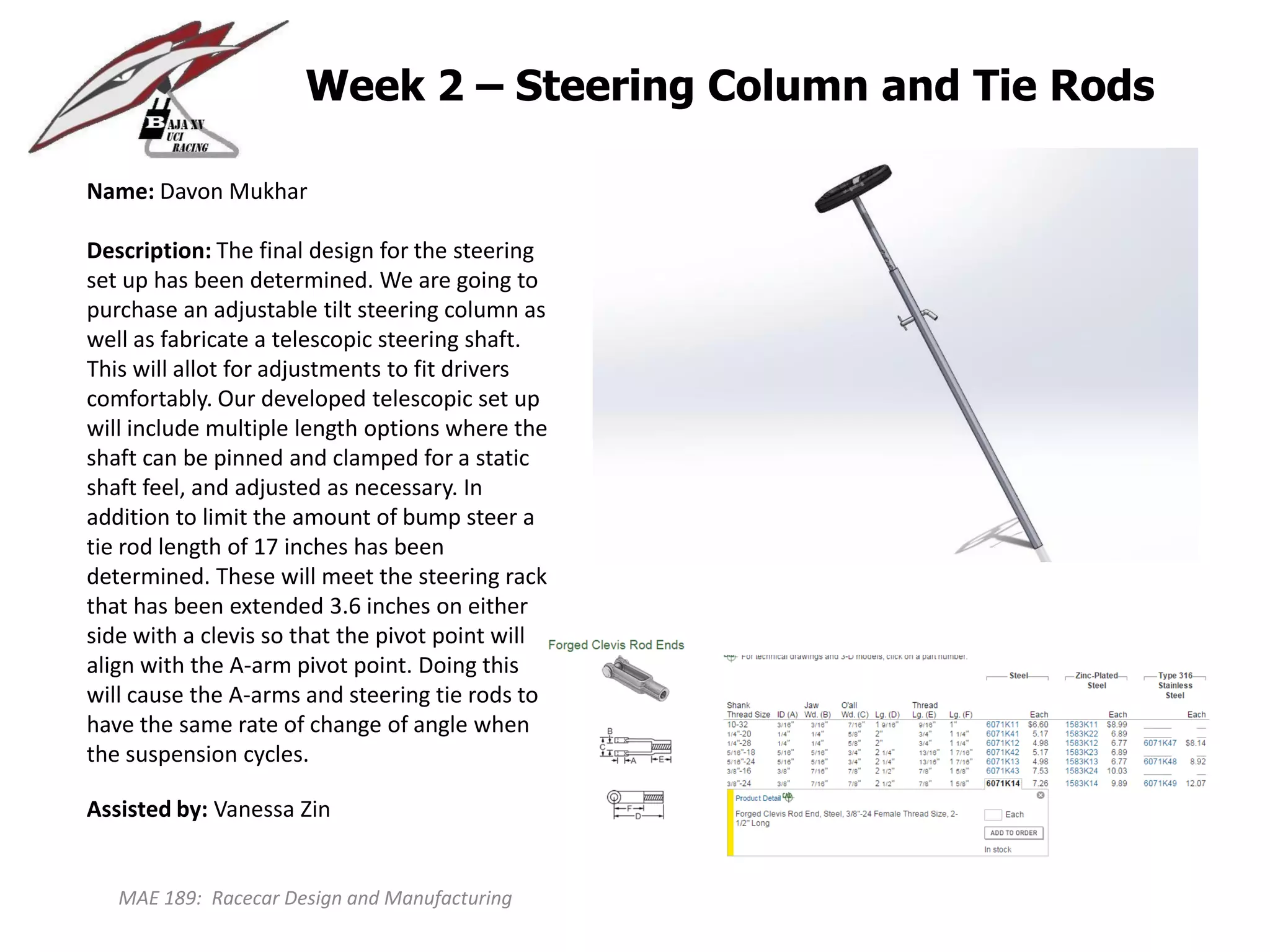 MAE 189: Racecar Design and Manufacturing
Week 2 – Steering Column and Tie Rods
Name: Davon Mukhar
Description: The final design for the steering
set up has been determined. We are going to
purchase an adjustable tilt steering column as
well as fabricate a telescopic steering shaft.
This will allot for adjustments to fit drivers
comfortably. Our developed telescopic set up
will include multiple length options where the
shaft can be pinned and clamped for a static
shaft feel, and adjusted as necessary. In
addition to limit the amount of bump steer a
tie rod length of 17 inches has been
determined. These will meet the steering rack
that has been extended 3.6 inches on either
side with a clevis so that the pivot point will
align with the A-arm pivot point. Doing this
will cause the A-arms and steering tie rods to
have the same rate of change of angle when
the suspension cycles.
Assisted by: Vanessa Zin
 