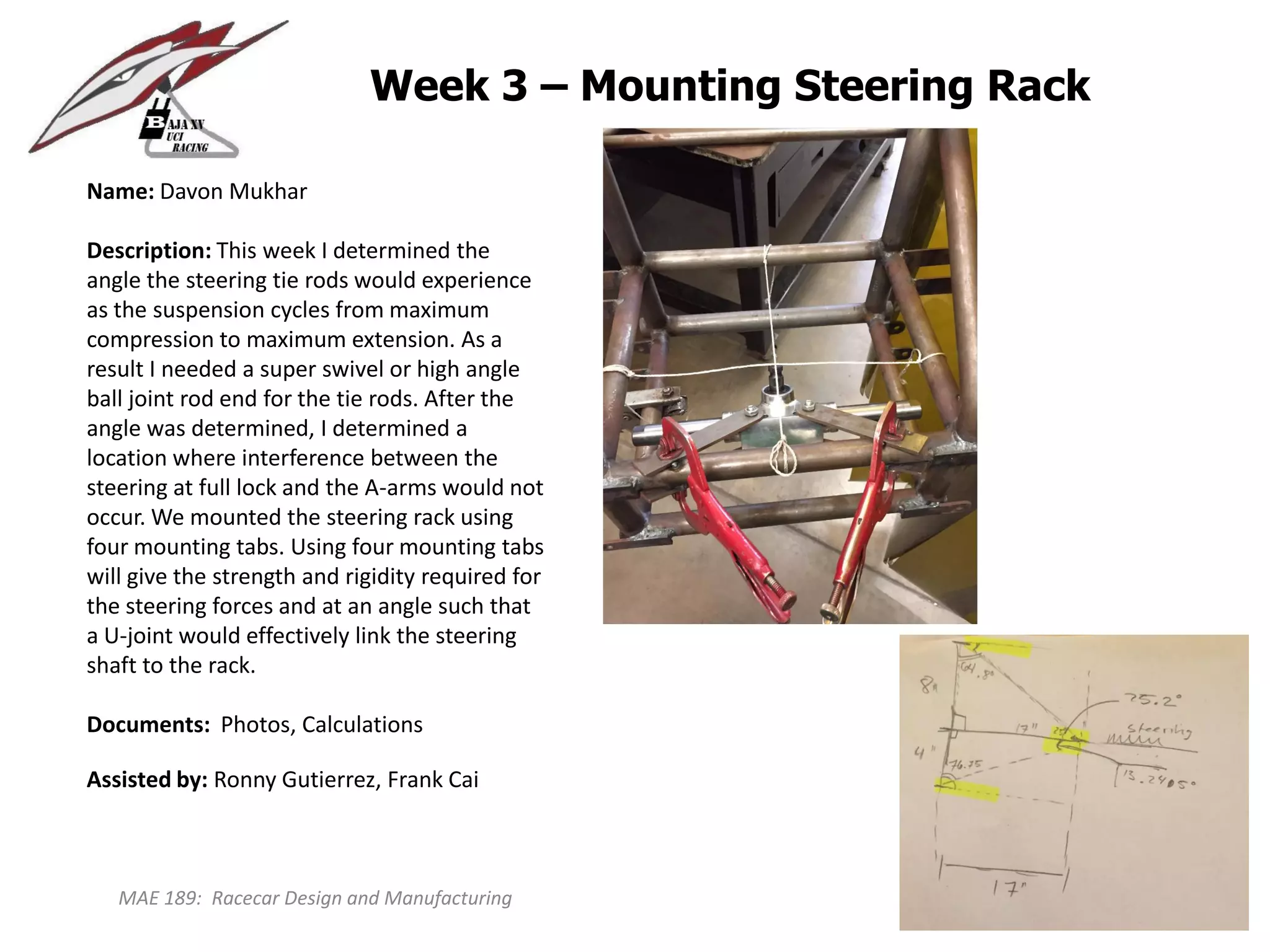 MAE 189: Racecar Design and Manufacturing
Week 3 – Mounting Steering Rack
Name: Davon Mukhar
Description: This week I determined the
angle the steering tie rods would experience
as the suspension cycles from maximum
compression to maximum extension. As a
result I needed a super swivel or high angle
ball joint rod end for the tie rods. After the
angle was determined, I determined a
location where interference between the
steering at full lock and the A-arms would not
occur. We mounted the steering rack using
four mounting tabs. Using four mounting tabs
will give the strength and rigidity required for
the steering forces and at an angle such that
a U-joint would effectively link the steering
shaft to the rack.
Documents: Photos, Calculations
Assisted by: Ronny Gutierrez, Frank Cai
 