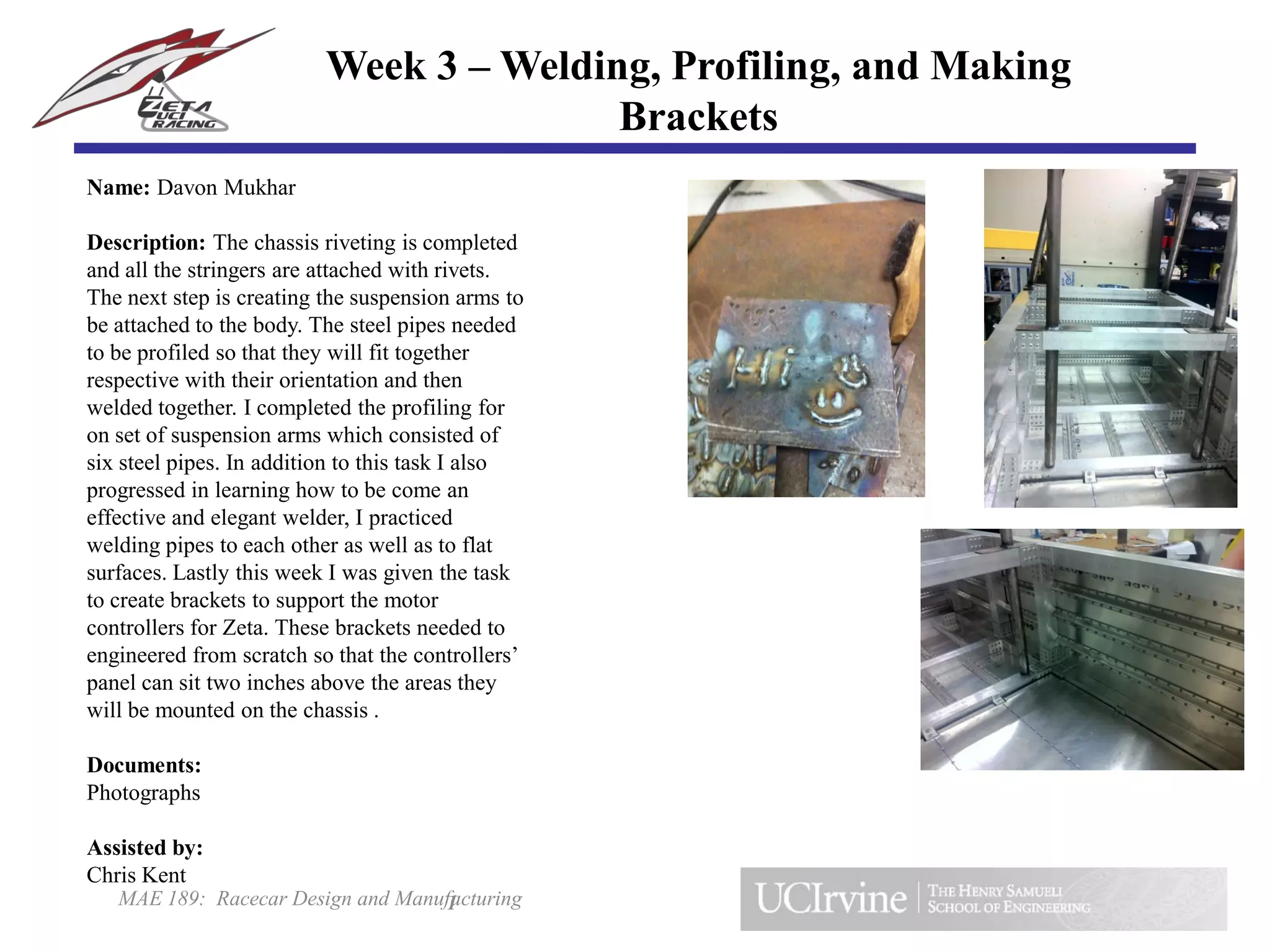 MAE 189: Racecar Design and Manufacturing
Name: Davon Mukhar
Description: The chassis riveting is completed
and all the stringers are attached with rivets.
The next step is creating the suspension arms to
be attached to the body. The steel pipes needed
to be profiled so that they will fit together
respective with their orientation and then
welded together. I completed the profiling for
on set of suspension arms which consisted of
six steel pipes. In addition to this task I also
progressed in learning how to be come an
effective and elegant welder, I practiced
welding pipes to each other as well as to flat
surfaces. Lastly this week I was given the task
to create brackets to support the motor
controllers for Zeta. These brackets needed to
engineered from scratch so that the controllers’
panel can sit two inches above the areas they
will be mounted on the chassis .
Documents:
Photographs
Assisted by:
Chris Kent
1
Week 3 – Welding, Profiling, and Making
Brackets
 