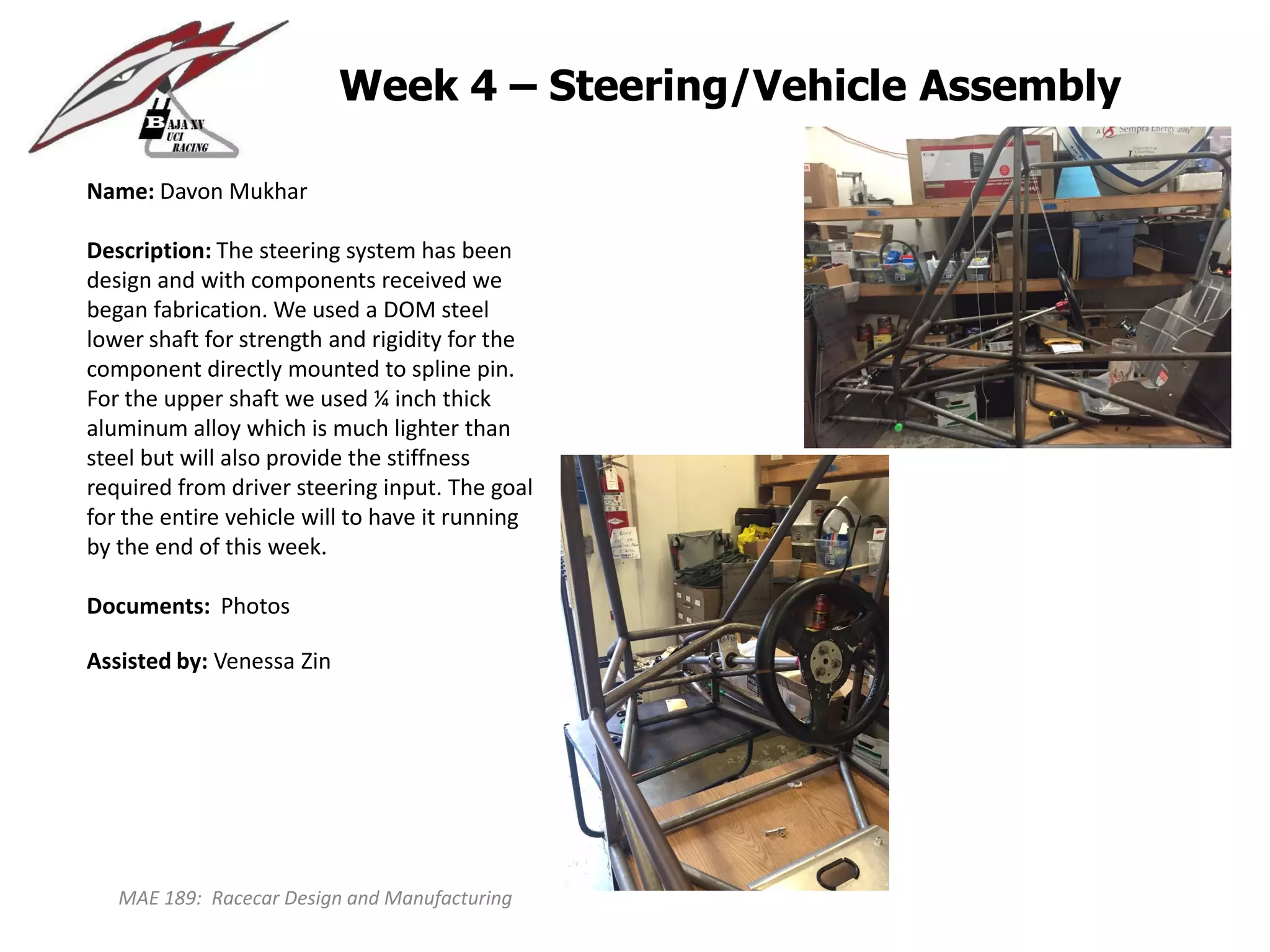 MAE 189: Racecar Design and Manufacturing
Week 4 – Steering/Vehicle Assembly
Name: Davon Mukhar
Description: The steering system has been
design and with components received we
began fabrication. We used a DOM steel
lower shaft for strength and rigidity for the
component directly mounted to spline pin.
For the upper shaft we used ¼ inch thick
aluminum alloy which is much lighter than
steel but will also provide the stiffness
required from driver steering input. The goal
for the entire vehicle will to have it running
by the end of this week.
Documents: Photos
Assisted by: Venessa Zin
 