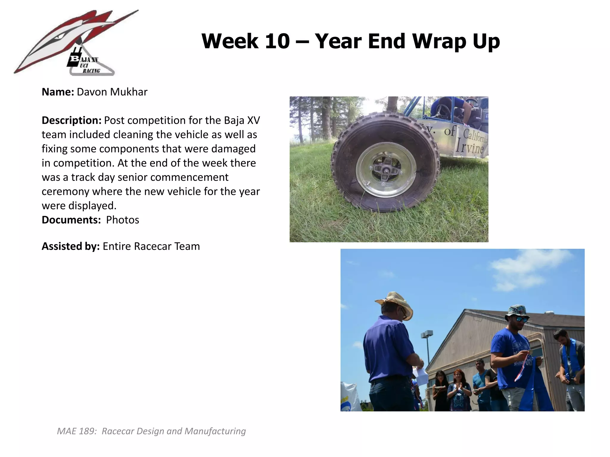 MAE 189: Racecar Design and Manufacturing
Week 10 – Year End Wrap Up
Name: Davon Mukhar
Description: Post competition for the Baja XV
team included cleaning the vehicle as well as
fixing some components that were damaged
in competition. At the end of the week there
was a track day senior commencement
ceremony where the new vehicle for the year
were displayed.
Documents: Photos
Assisted by: Entire Racecar Team
 