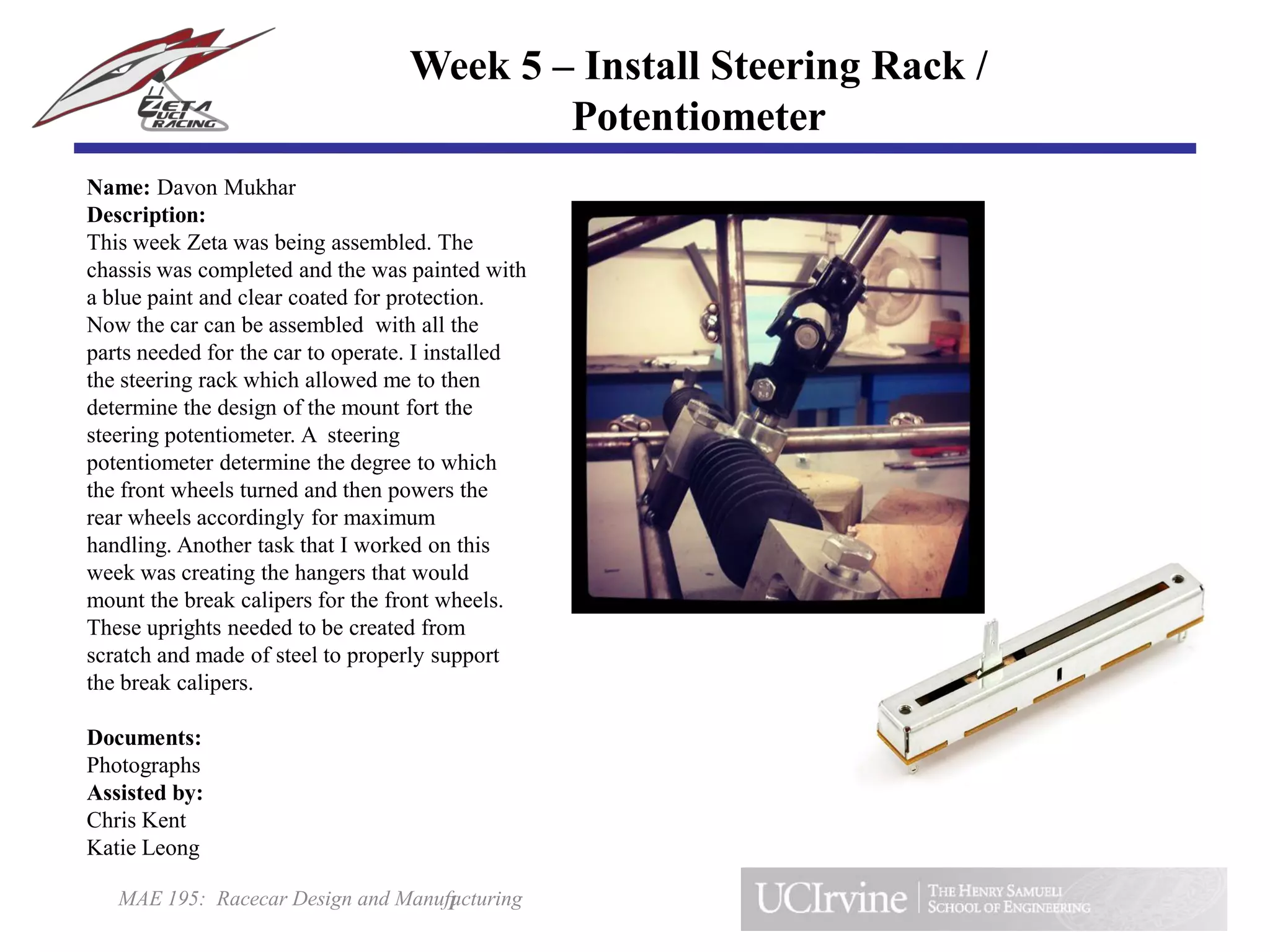 MAE 195: Racecar Design and Manufacturing
Name: Davon Mukhar
Description:
This week Zeta was being assembled. The
chassis was completed and the was painted with
a blue paint and clear coated for protection.
Now the car can be assembled with all the
parts needed for the car to operate. I installed
the steering rack which allowed me to then
determine the design of the mount fort the
steering potentiometer. A steering
potentiometer determine the degree to which
the front wheels turned and then powers the
rear wheels accordingly for maximum
handling. Another task that I worked on this
week was creating the hangers that would
mount the break calipers for the front wheels.
These uprights needed to be created from
scratch and made of steel to properly support
the break calipers.
Documents:
Photographs
Assisted by:
Chris Kent
Katie Leong
1
Week 5 – Install Steering Rack /
Potentiometer
 