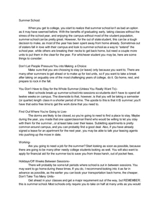 Summer School:
When you get to college, you start to realize that summer school isn’t as bad an option
as it may have seemed before. With the benefits of graduating early, taking classes without the
stress of the school year, and enjoying the campus without most of the student population,
summer school can be pretty great. However, for the out of state student, this can be a tough
decision to make, as most of the year has been spent away from home already. Sometimes out
of staters fall in love with their campus and look to summer school as a way to “extend” the
school year, while others are breaking their necks to get back home, but need a couple more
units to put them in the clear for the year. For whichever student you may be, here are some
things to consider:
Don’t Let People Pressure You into Making a Choice:
Make sure that you are choosing to stay (or leave) only because you want to. There are
many other summers to get ahead or to make up for lost units, so if you want to take a break
after taking on arguably one of the most challenging years of college, do it. Go home, rest, and
prepare to rock in the fall.
You Don’t Have to Stay for the Whole Summer (Unless You Really Want To)-
Most schools break up summer school into sessions so students don’t have to spend all
twelve weeks on campus. The downside to that, however, is that you will be taking a semester
(or quarter) length class in a shorter period of time. The upside to this is that it IS summer; you’ll
have that extra free time to get the work done that you need to.
Find Out Where You’re Going to Live-
The dorms are likely to be closed, so you’re going to need to find a place to stay. Maybe
during the year, you made that one upperclassman friend who would be willing to let you stay
with them for the summer...or at least take over their lease. Subletting apartments is pretty
common around campus, and you can probably find a good deal. Also, if you have already
signed a lease for an apartment for the next year, you may be able to talk your leasing agents
into pushing up the move in date.
Working-
Are you going to need a job for the summer? Start looking as soon as possible, because
there are going to be many other needy college students looking as well. You will also want to
apply for financial aid for the summer too to save you from those harsh, out of pocket fees.
Holidays/Off Weeks Between Sessions-
There will probably be some lull periods where school is out in between sessions. You
may want to go home during these times. If you do, I recommend looking into it as far in
advance as possible, as the earlier you can book your transportation back home, the cheaper.
Don’t Take Too Many Units-
Get ahead in your classes and get a major requirement out of the way, but REMEMBER:
this is summer school. Most schools only require you to take on half at many units as you would
 
