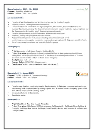 [From September 2013 – May 2016]
Company: Saudi BinLadin Group.
Position: Technical Office Civil Engineer.
Key responsibility:
 Preparing Work Shop Drawings and Working drawings and Bar Bending Schedules.
 Preparing technical, Drawings and material submittals.
 Coordination between construction and engineering teams, Architectural, Structural Mechanical and
Electrical departments, ensuring that the construction requirements are conveyed to the engineering teams and
that the engineering deliverables satisfy the construction requirements.
 Preparing the construction method of statements with construction personnel.
 Preparing Quantity Surveying Sheets and specifications.
 Prepare the monthly reports of all projects including and not limited to cash in/out.
 Monitoring progress through the construction process and comparing this with the project schedule of work.
 Attend progress meetings, discuss and suggest technical proposals.
About project:
 Project: expansion of holy haram (Security Building-Plot3).
 Project Description: avery large scale Tower consist of 24 Floor (4 floors underground and 19 floor
above ground plus helipad) this tower is linked to holy haram by two underground tunnels to facilitate
movement and arrival of the soldiers to Haram in case emergency.
 Total plot area: 10,216 m²
 Contract Budget: 99,711,371 S.R (approximate).
 Consultants of project: Dar Al-Handasah (Shair and Partners).
[From July 2012- August 2013]
Company: GAMA for Trading & Contracting Company.
Position: Technical Office Civil Engineer
Key responsibility:
 Preparing shop drawings, conforming drawing, Details drawing for footings & columns & slabs and beams
also finishing work for block work & plastering & paints work & marbles & false celling king span & raised
floor & butler sheets for roof & roofing layers.
 Coordination between all departments.
 Quantity surveying.
About project:
 Project: Kraft foods -New Borg el Arab, Alexandria
 Project Description: Main factory 38000 m² (work shop Building & utility Building & Flavor Building &
Debagging Building & Raw material Building & 6 steel Canopies &waste water treatment & landscape and
Drainage works).
 