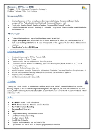 [From June 2009 to June 2012]
Company: A.C.C (Alexandria Construction Company).
Position: Technical Office Civil Engineer
Key responsibility:
 Structural engineer of Open air malls shop drawing special building Department (Project Malls,
Mosques, Water Park Administration Building & Commercial Center… etc.).
 Conforming drawing, Details drawing, Check the Design and Re-Design If Needed.
 Technical Support for the Site – Buildings in Phase One - Responsible for Coordination between technical
office and the site.
About project:
 Project: Madinaty Project special building Department (New Cairo)
 Project Description: That project total area is around 40 million m². Phase one contains more than 463
multi-story building and 1105 villa its areas between 300- 650m²-Open Air Malls-Schools-Administration
buildings.
 Consultants of project: ECG Group
Key achievements:
 Coordination drawing for 4000m³ Transfer Slab.
 Rigging plan for 10 Tower Cranes.
 Coordination for 800 ton steel structure shuttering system.
 Co-ordinate between Architectural Drawing, Structural Drawing and (HVAC, Electrical, PG, Civil &
Landscape) Drawings.
 Handle the Technical issues at the site.
 Monitoring works including (Request for Information, Proposals, Contractor Drawings, Variations, etc…)
 Review Subcontractors workshop drawings and submitted to Consultant for approval.
 Preparing all As-built Drawings.
 Good communication and writing skills.
Training:
Training in Talaat Mustafa in San Stefano complex project San Stefano complex combined of 30 floors
building complex of mixed use that comprise 3 underground Parking floors, six floors for commercials and retail
actives, and the remaining floors and dedicated for residential units, four seasons hotel, in addition to beach cabanas
and marine works.
Skills:
 MS. Office: (word, Excel, PowerPoint)
 AutoCAD: excellent 2-d Attended AutoCAD course.
 AutoCAD Structure Detailing.
 Autodesk Revit Structure.
 SAP.
 Computer networking fundamentals courses.
 Good hardware troubleshooting.
 Excellent internet skills.
 Good 2-D & 3-D skills.
 Excellent problem solving and analytical skills.
 Open minded and able to work in complex projects and environment.
 