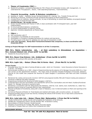  Theory of Constraints (TOC) :-
a) Weekly & Cumulative scorecard preparation for TOC (Theory of Constraints) reviews, with management , to
understand the Throughput(T) , Stocks , T/OE (Operating Expenses) , T/I(Investments).
 Financial Accounting , Audits & Statutory compliances :-
a) Handling of Audits :- Statutory (as per Revised Schedule VI) , Internal, Tax , Transfer Pricing and Cost
b) Monitoring of physical inventories through perpetual stock taking by Stores department.
c) Constant focus on nullifying clearing accounts , by way of bill booking, to ensure that liabilities are properly booked
d) Capitalisation of assets through SAP.
e) Handled Merger , De-merger entries
f) Excise records matched with Finance in SAP, in close coordination with IT & Despatch team, post SAP
implementation.
g) To ensure periodical statutory compliances.
h) To ensure implementation of Internal controls
i) Approves Inventory adjustments as Finance Head.
 Others :-
a) SAP coordination with IT
b) Computation of profitability for new projects
c) Participation in Company’s Strategy discussions for medium and long terms
d) Providing inputs to the team for updating any new type of transactions in SAP.
e) Lead and Executed , Slump Sale Transactions between two companies, in close coordination with
Corporate office.
Acting as Project Manager for SAP implementation in all the 3 companies.
With M/s. Matrix Laboratories Ltd., - at their subsidiary in Ahmedabad, on deputation –
M/s .Concord Biotech Ltd. (From Jul’07 to Jun’08)
 Headed the Accounting function.
With M/s. Bayer Crop Science Ltd., Ankleshwar (From Jun’06 to Jul’07)
 Headed the Accounting & MIS activities at the plant.
With M/s. Lupin Ltd., - Boisar (Thane Dist & Verna –Goa) (From Mar’01 to Jun’06)
Career Facets:
 Promoted twice from the date of joining till date as under which 1st Promotion - Junior Executive to Senior Executive in
Yr.02-03 – At Tarapur
 Demonstrated excellence as a HOD –(Head of Department)during the absence of Sr.Manager Accounts (HOD) for a Year
and carried out the department’s functions . The major areas of activities included Finalisation of Accounts, Statutory,
Internal & Cost Audits also prepared the Revenue & Capex Budgets in coordina tion with Plant and other Functional
heads.
 Maintained the costing and accounts records in SAP R/3 and prepared monthly MIS with Product Costing and analysis of
Variances in Material and other expenses.
 Prepared and monitored the Revenue & CAPEX Budgets in SAP R/3.
 Conducted Stock and cost reconciliation and reported the same to the Cost Auditors and Unit Head / Auditors/Functional
Heads / Sr. Manager Accounts on quarterly basis.
 Maintained a coordination with the allied parties like Statutory, Internal, Cost ,Banks, Govt. Authorities viz., Sales Tax,
Business Finance Group at Corporate office for their requirements.
 Physical verification of Inventories, along with a team of Statutory, Cost & Internal Auditors at Plant and reporting to the
Unit Head.
 Carried out Physical verification of Fixed Assets and matched with books, with corrective actions , as required.
 Prepared and filed returns as per Goa Vat Act, including the refund of VAT & Entry Tax on input items consumed for
export sales, quarter wise.
With M/s. Lyka Labs Ltd., - Boisar (Thane Dist- Maharashtra ) (From Dec’96 to Feb’01)
 Closely monitored the costing records and completed the finalisation of the accounts.
 Handled the management control through Monthly MIS & Standard Costing.
 Reconciliation of Cost & Financial / Excise Records
 Valuation of Inventories for monthly MIS ,Banks, Accounts closing.
 Cost Audit of Tarapur Plant u/s 233B of the Companies Act 1956.
ARTICLESHIP DETAILS
Feb’ 93 - Dec’ 94 with M/s.Rajendran Mani & Varrier
 