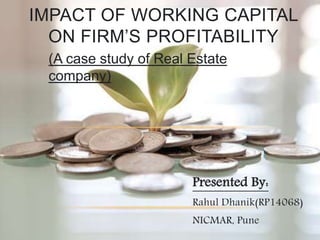 Presented By:
Rahul Dhanik(RP14068)
NICMAR, Pune
IMPACT OF WORKING CAPITAL
ON FIRM’S PROFITABILITY
(A case study of Real Estate
company)
 