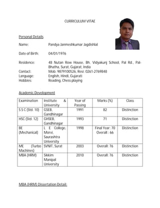 CURRICULUM VITAE
Personal Details
Name: Pandya Janmeshkumar Jagdishlal
Date of Birth: 04/01/1976
Residence: 48 Nutan Row House, Bh. Vidyakunj School, Pal Rd., Pal-
Bhatha, Surat, Gujarat, India
Contact: Mob: 9879100526, Resi: 0261-2769848
Language: English, Hindi, Gujarati
Hobbies: Reading, Chess playing
Academic Development
Examination Institute &
University
Year of
Passing
Marks (%) Class
S S C (Std. 10) GSEB,
Gandhinagar
1991 82 Distinction
HSC (Std. 12) GHSEB,
Gandhinagar
1993 71 Distinction
BE
(Mechanical)
L E College,
Morvi,
Saurashtra
University
1998 Final Year: 70
Overall : 66
Distinction
ME (Turbo
Machines)
SVNIT, Surat 2003 Overall: 76 Distinction
MBA (HRM) Sikkim
Manipal
University
2010 Overall: 76 Distinction
MBA (HRM) Dissertation Detail:
 