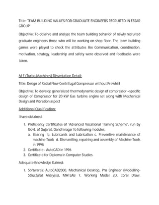 Title: TEAM BUILDING VALUES FOR GRADUATE ENGINEERS RECRUITED IN ESSAR
GROUP
Objective: To observe and analyze the team building behavior of newly recruited
graduate engineers those who will be working on shop floor. The team building
games were played to check the attributes like Communication, coordination,
motivation, strategy, leadership and safety were observed and feedbacks were
taken.
M E (Turbo Machines) Dissertation Detail:
Title: Design of Radial Flow Centrifugal Compressor without Prewhirl
Objective: To develop generalized thermodynamic design of compressor –specific
design of Compressor for 20 kW Gas turbine engine set along with Mechanical
Design and Vibration aspect
Additional Qualification:
I have obtained
1. Proficiency Certificates of ‘Advanced Vocational Training Scheme’, run by
Govt. of Gujarat, Gandhinagar fo following modules:
a. Bearing b. Lubricants and Lubrication c. Preventive maintenance of
machine Tools d. Dismantling, repairing and assembly of Machine Tools
in 1998
2. Certificate - AutoCAD in 1996
3. Certificate for Diploma in Computer Studies
Adequate Knowledge Gained:
1. Softwares: AutoCAD2000, Mechanical Desktop, Pro Engineer (Modelling-
Structural Analysis), MATLAB 7, Working Model 2D, Coral Draw,
 
