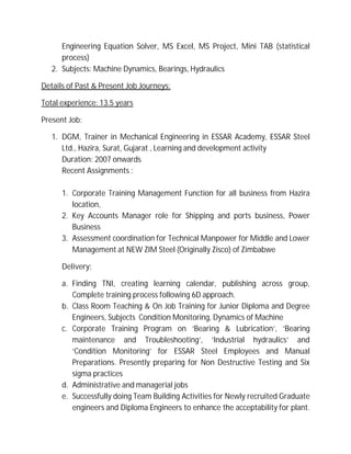 Engineering Equation Solver, MS Excel, MS Project, Mini TAB (statistical
process)
2. Subjects: Machine Dynamics, Bearings, Hydraulics
Details of Past & Present Job Journeys:
Total experience: 13.5 years
Present Job:
1. DGM, Trainer in Mechanical Engineering in ESSAR Academy, ESSAR Steel
Ltd., Hazira, Surat, Gujarat , Learning and development activity
Duration: 2007 onwards
Recent Assignments :
1. Corporate Training Management Function for all business from Hazira
location,
2. Key Accounts Manager role for Shipping and ports business, Power
Business
3. Assessment coordination for Technical Manpower for Middle and Lower
Management at NEW ZIM Steel (Originally Zisco) of Zimbabwe
Delivery:
a. Finding TNI, creating learning calendar, publishing across group,
Complete training process following 6D approach.
b. Class Room Teaching & On Job Training for Junior Diploma and Degree
Engineers, Subjects Condition Monitoring, Dynamics of Machine
c. Corporate Training Program on ‘Bearing & Lubrication’, ‘Bearing
maintenance and Troubleshooting’, ‘Industrial hydraulics’ and
‘Condition Monitoring’ for ESSAR Steel Employees and Manual
Preparations. Presently preparing for Non Destructive Testing and Six
sigma practices
d. Administrative and managerial jobs
e. Successfully doing Team Building Activities for Newly recruited Graduate
engineers and Diploma Engineers to enhance the acceptability for plant.
16 years as on 23rd Nov,2015
 