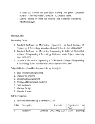 At least 500 trainees are been given training. The games ‘Corporate
Hurdles’, ‘Trust your leader’, ‘Who am I ?’, ‘Creative Team’.
f. Getting trained in Plant for Bearing and Condition Monitoring –
Vibration analysis
Previous Jobs:
Descending Order
3. Assistant Professor in Mechanical Engineering in Parul Institute of
Engineering & Technology, Vadodara, Gujarat University from 2006-2007
2. Assistant Professor in Mechanical Engineering in Laljibhai Chaturbhai
Institute of Engineering & Technology, Mehsana, North Gujarat University
from 2005-2006
1. Lecturer in Mechanical Engineering in C K Pithawalla College of Engineering
& Technology, Surat, Veer Narmad University from 1998-2005
Subjects Delivered and lab developed during these jobs
1. Basic Mechanical Engineering
2. Engineering Drawing
3. Mechanical Measurement
4. Theory and Dynamics of machines
5. Fluid mechanics
6. Machine Design
7. Material Science
Self Development
a. Seminars and Workshop attended in ESSAR
Sr No Description Schedule Organization &
Place
1 Reliability Centered 20-23 May, 2009 ESSAR Learning
 