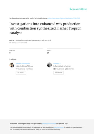 See	discussions,	stats,	and	author	profiles	for	this	publication	at:	https://www.researchgate.net/publication/296817406
Investigations	into	enhanced	wax	production
with	combustion	synthesized	Fischer	Tropsch
catalyst
Article		in		Energy	Conversion	and	Management	·	February	2016
DOI:	10.1016/j.enconman.2016.02.075
CITATIONS
0
READS
57
2	authors:
Snehesh	Shivananda
Indian	Institute	of	Science
7	PUBLICATIONS			5	CITATIONS			
SEE	PROFILE
Dasappa	S.
Indian	Institute	of	Science
120	PUBLICATIONS			1,006	CITATIONS			
SEE	PROFILE
All	content	following	this	page	was	uploaded	by	Snehesh	Shivananda	on	09	March	2016.
The	user	has	requested	enhancement	of	the	downloaded	file.	All	in-text	references	underlined	in	blue	are	added	to	the	original	document
and	are	linked	to	publications	on	ResearchGate,	letting	you	access	and	read	them	immediately.
 