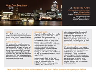 MISSION:
We will offer you the most honest,
professional, knowledgeable recruitment
service in the market. We want to exceed
your expectations.
CUSTOMER SERVICE:
We are committed to customer service
and will endeavour to provide you with
the best possible service at all times. We
are a professional company with strong
ethical and moral standards, combined
with friendly, confidential advice and
assistance. We treat everyone fairly and
with respect. We also pride ourselves on
the relationships we have established with
clients and candidates alike.
SOURCING TALENT:
We understand how challenging it can be
to find the right candidate. We want to
understand your organisation, the
business area, culture, future vision and
discuss the key factors for every active
position you are recruiting for. This
enables us to precision match candidates.
Our consultants have access to our
extensive international database
containing all our carefully screened
candidates. Those who are actively
looking, as well as those who are keen to
be kept up to date about potential career
opportunities.
A major benefit of our service, and
where we leave our competitors behind,
is that we proactively head hunt
individuals who are not already on our
database. You will rarely see us
advertising on websites. Our team of
consultants have developed skills in
researching and unearthing the top
performers; only the most successful
employees within any given industry are
approached. Our head hunting service is
discrete, professional and accurate.
CORPORATE SOCIAL RESPONSIBILITY:
We recognise we have a part to play,
both socially and economically in respect
to our environment. Both as a business
and individuals, our corporate
responsibility is about principles and
values that govern the way we operate.
We maintain a safe working environment,
we try to reduce our impact on the
environment by recycling as much as
possible and work with the community
and local charities.
Tel: +44 (0) 1189 767310
info@opendoorrecruitment.co.uk
Twitter: @OpenDoorRec
LinkedIn: Open-Door-Recruitment
Unit 1A Enterprise House
41 Reading Road, Pangbourne
Reading, Berkshire, RG8 7HY
Please contact the team to discuss your requirements in more detail. We look forward to working with you in the future.
 