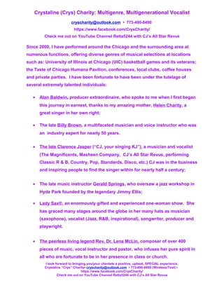 Crystaline (Crys) Charity: Multigenre, Multigenerational Vocalist
cryscharity@outlook.com • 773-490-8490
https://www.facebook.com/CrysCharity/
Check me out on YouTube Channel Retta5244 with CJ’s All Star Revue
Since 2000, I have performed around the Chicago and the surrounding area at
numerous functions, offering diverse genres of musical selections at locations
such as: University of Illinois at Chicago (UIC) basketball games and its veterans;
the Taste of Chicago Humana Pavilion, conferences, local clubs, coffee houses
and private parties. I have been fortunate to have been under the tutelage of
several extremely talented individuals:
• Alan Baldwin, producer extraordinaire, who spoke to me when I first began
this journey in earnest, thanks to my amazing mother, Helen Charity, a
great singer in her own right;
• The late Billy Brown, a multifaceted musician and voice instructor who was
an industry expert for nearly 50 years.
• The late Clarence Jasper (“CJ, your singing KJ”), a musician and vocalist
(The Magnificents, Masheen Company, CJ’s All Star Revue, performing
Classic R & B, Country, Pop, Standards, Disco, etc.) CJ was in the business
and inspiring people to find the singer within for nearly half a century;
• The late music instructor Gerald Springs, who oversaw a jazz workshop in
Hyde Park founded by the legendary Jimmy Ellis;
• Lady Sax®, an enormously gifted and experienced one-woman show. She
has graced many stages around the globe in her many hats as musician
(saxophone), vocalist (Jazz, R&B, inspirational), songwriter, producer and
playwright.
• The peerless living legend Rev. Dr. Lena McLin, composer of over 400
pieces of music, vocal instructor and pastor, who infuses her pure spirit in
all who are fortunate to be in her presence in class or church.
I look forward to bringing you/your clientele a positive, upbeat, SPECIAL experience.
Crystaline “Crys” Charity• cryscharity@outlook.com • 773-490-8490 (Wireless/Text) •
https://www.facebook.com/CrysCharity/
Check me out on YouTube Channel Retta5244 with CJ’s All Star Revue
 