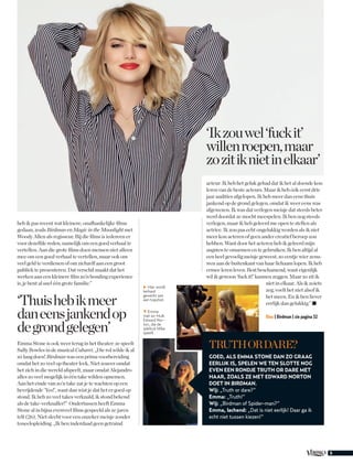 5
heb ik pas recent wat kleinere, onafhankelijke films
gedaan, zoals Birdman en Magic in the Moonlight met
Woody Allen als regisseur. Bij die films is iedereen er
voor dezelfde reden, namelijk om een goed verhaal te
vertellen. Aan die grote films doen mensen niet alleen
mee om een goed verhaal te vertellen, maar ook om
veel geld te verdienen of om zichzelf aan een groot
publiek te presenteren. Dat verschil maakt dat het
werken aan een kleinere film zo’n bonding experience
is, je bent al snel één grote familie.”
Emma Stone is ook weer terug in het theater: ze speelt
Sally Bowles in de musical Cabaret. „Die rol wilde ik al
zó lang doen! Birdman was een prima voorbereiding
omdat het zo veel op theater leek. Niet zozeer omdat
het zich in die wereld afspeelt, maar omdat Alejandro
alles zo veel mogelijk in één take wilden opnemen.
Aan het einde van zo’n take zat je te wachten op een
bevrijdende ‘Yes!’, want dan wist je dat het er goed op
stond. Ik heb zo veel takes verknald, ik stond bekend
als de take-verknaller!” Ondertussen heeft Emma
Stone al in bijna evenveel films gespeeld als ze jaren
telt (26). Niet slecht voor een onzeker meisje zonder
toneelopleiding. „Ik ben inderdaad geen getraind
‘Ikzouwel‘fuckit’
willenroepen,maar
zozitiknietinelkaar’
acteur. Ik heb het geluk gehad dat ik het al doende kon
leren van de beste acteurs. Maar ik heb óók eerst drie
jaar audities afgelopen. Ik heb meer dan eens thuis
jankend op de grond gelegen, omdat ik weer eens was
afgewezen. Ik was dat verlegen meisje dat steeds beter
werd doordat ze mocht meespelen. Ik ben nog steeds
verlegen, maar ik heb geleerd me open te stellen als
actrice. Ik zou pas echt ongelukkig worden als ik niet
meer kon acteren of geen ander creatief beroep zou
hebben. Want door het acteren heb ik geleerd mijn
angsten te omarmen en te gebruiken. Ik ben altijd al
een heel gevoelig meisje geweest, zo eentje wier zenu-
wen aan de buitenkant van haar lichaam lopen. Ik heb
ermee leren leven. Best beschamend, want eigenlijk
wil ik gewoon ‘fuck it!’ kunnen zeggen. Maar zo zit ik
niet in elkaar. Als ik zoiets
zeg, voelt het niet alsof ik
het meen. En ik ben liever
eerlijk dan gelukkig.” ◼
Bios | Birdman | zie pagina 32
▼ Emma
met ex-Hulk
Edward Nor-
ton, die de
ijdeltuit Mike
speelt.
‘Thuishebikmeer
daneensjankendop
degrondgelegen’
▶ Hier wordt
keihard
gewerkt aan
een topshot.
TruthorDare?
Goed, als Emma Stone dan zo graag
eerlijk is, spelen we ten slotte nog
even een rondje Truth or Dare met
haar, zoals ze met Edward Norton
doet in Birdman.
Wij: „Truth or dare?”
Emma: „Truth!”
Wij: „Birdman of Spider-man?”
Emma, lachend: „Dat is niet eerlijk! Daar ga ik
echt niet tussen kiezen!”
 