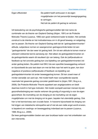 “Houd diabetes uit het oog”
10
Eigen effectiviteit De patiënt heeft vertrouwen in de eigen
mogelijkheden om het persoonlijk bewegingsgedrag
te verhogen.
Het lukt de patiënt dit gedrag te vertonen.
Uit bestudering van de psychologische gedragsmodellen lijkt met name de
combinatie van de theorie van Gepland Gedrag (Atzjen, 1991) en de Protectie
Motivatie Theorie (Lazarus, 1966) een goed verklarend kader te bieden. Het centrale
construct is de intentie en het motivatieniveau om in dit geval beweeg- en eetgedrag
aan te passen. De theorie van Gepland Gedrag stelt dat de “gedragsdeterminanten”
attitude, subjectieve normen en waargenomen gedragscontrole leiden tot een
“gedragsintentie” die dan weer tot gedrag leidt. Om tot een attitude te komen moet er
uiteraard voldoende kennis aanwezig zijn. Niet alleen de gedragsdeterminanten en
de gedragsintentie waarin dit resulteert zijn van belang. Ook de (zelf)evaluatie en
feedback op het concrete gedrag kan (via bijstelling van gedragsdeterminanten) tot
ander gedrag leiden. De patiënt met DM 2 die een specifiek beweeggedrag vertoont
en bijvoorbeeld de auto laat staan om met de fiets naar het werk te gaan, kan door
negatieve of positieve (zelf)evaluatie of feedback via bijstelling van
gedragsdeterminanten tot ander beweeggedrag komen. Dit kan zowel meer of
minder wenselijk van aard zijn. Het model heeft meer voorspellende waarde
naarmate het gewenste gedrag concreter gedefinieerd is (Azjen,1991; Brug e.a.,
2008). De Protectie Motivatie Theorie appeleert aan angstgevoelens en biedt
daarmee inzicht in het type motivator. Het model voorspelt wanneer mensen bij een
gezondheidsdreiging een reactie vertonen die gunstig of ongunstig is voor de eigen
gezondheid. De inschatting van de dreiging en de inschatting van de eigen
mogelijkheden om met de dreiging om te gaan, bepalen het uiteindelijk gedrag. Ook
hier is het kennisniveau een cruciale factor. In hoeverre bijvoorbeeld de dreiging van
het krijgen van diabetische retinopathie wel of niet als een reële angst wordt ervaren,
is bepalend om voedings- en beweeggedrag inderdaad aan te passen (Lazarus,
1966; Brug e.a., 2008).
De twee gedragsmodellen bieden een zeer bruikbaar kader voor het ontwikkelen van
een interventie.
 