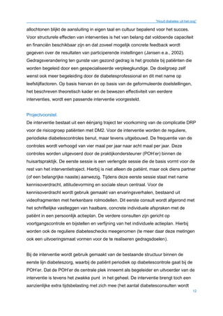 “Houd diabetes uit het oog”
12
allochtonen blijkt de aansluiting in eigen taal en cultuur bepalend voor het succes.
Voor structurele effecten van interventies is het van belang dat voldoende capaciteit
en financiën beschikbaar zijn en dat zoveel mogelijk concrete feedback wordt
gegeven over de resultaten van participerende instellingen (Jansen e.a., 2002).
Gedragsverandering ten gunste van gezond gedrag is het grootste bij patiënten die
worden begeleid door een gespecialiseerde verpleegkundige. De doelgroep zelf
wenst ook meer begeleiding door de diabetesprofessional en dit met name op
leefstijlfactoren. Op basis hiervan én op basis van de geformuleerde doelstellingen,
het beschreven theoretisch kader en de bewezen effectiviteit van eerdere
interventies, wordt een passende interventie voorgesteld.
Projectvoorstel.
De interventie bestaat uit een éénjarig traject ter voorkoming van de complicatie DRP
voor de risicogroep patiënten met DM2. Voor de interventie worden de reguliere,
periodieke diabetescontroles benut, maar tevens uitgebouwd. De frequentie van de
controles wordt verhoogd van vier maal per jaar naar acht maal per jaar. Deze
controles worden uitgevoerd door de praktijkondersteuner (POH’er) binnen de
huisartspraktijk. De eerste sessie is een verlengde sessie die de basis vormt voor de
rest van het interventietraject. Hierbij is niet alleen de patiënt, maar ook diens partner
(of een belangrijke naaste) aanwezig. Tijdens deze eerste sessie staat met name
kennisoverdracht, attitudevorming en sociale steun centraal. Voor de
kennisoverdracht wordt gebruik gemaakt van ervaringsverhalen, bestaand uit
videofragmenten met herkenbare rolmodellen. Dit eerste consult wordt afgerond met
het schriftelijke vastleggen van haalbare, concrete individuele afspraken met de
patiënt in een persoonlijk actieplan. De verdere consulten zijn gericht op
voortgangscontrole en bijstellen en verfijning van het individuele actieplan. Hierbij
worden ook de reguliere diabeteschecks meegenomen (te meer daar deze metingen
ook een uitvoeringsmaat vormen voor de te realiseren gedragsdoelen).
Bij de interventie wordt gebruik gemaakt van de bestaande structuur binnen de
eerste lijn diabeteszorg, waarbij de patiënt periodiek op diabetescontrole gaat bij de
POH’er. Dat de POH’er de centrale plek inneemt als begeleider en uitvoerder van de
interventie is tevens het zwakke punt in het geheel. De interventie brengt toch een
aanzienlijke extra tijdsbelasting met zich mee (het aantal diabetesconsulten wordt
 