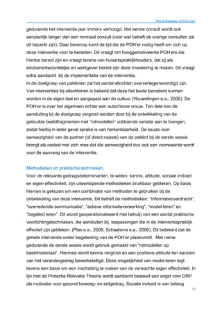 “Houd diabetes uit het oog”
13
gedurende het interventie jaar immers verhoogd. Het eerste consult wordt ook
aanzienlijk langer dan een normaal consult (voor wat betreft de overige consulten zal
dit beperkt zijn). Daar bovenop komt de tijd die de POH’er nodig heeft om zich op
deze interventie voor te bereiden. Dit vraagt om hooggemotiveerde POH’ers die
hiertoe bereid zijn en vraagt tevens van huisartspraktijkhouders, dat zij als
eindverantwoordelijke en werkgever bereid zijn deze investering te maken. Dit vraagt
extra aandacht bij de implementatie van de interventie.
In de doelgroep van patiënten zal het aantal allochten oververtegenwoordigd zijn.
Van interventies bij allochtonen is bekend dat deze het beste benaderd kunnen
worden in de eigen taal en aangepast aan de cultuur (Houwelingen e.a., 2006). De
POH’er is over het algemeen echter een autochtone vrouw. Ten dele kan de
aansluiting bij de doelgroep vergroot worden door bij de ontwikkeling van de
gebruikte beeldfragmenten met “rolmodellen” voldoende variatie aan te brengen,
zodat hierbij in ieder geval sprake is van herkenbaarheid. De keuze voor
aanwezigheid van de partner (of direct naaste) van de patiënt bij de eerste sessie
brengt als nadeel met zich mee dat die aanwezigheid dus ook een voorwaarde wordt
voor de aanvang van de interventie.
Methodieken en praktische technieken.
Voor de relevante gedragsdeterminanten, te weten: kennis, attitude, sociale invloed
en eigen effectiviteit, zijn uiteenlopende methodieken bruikbaar gebleken. Op basis
hiervan is gekozen om een combinatie van methoden te gebruiken bij de
ontwikkeling van deze interventie. Dit betreft de methodieken: “Informatieoverdracht”,
“overredende communicatie”, “actieve informatieverwerking”, “model-leren” en
“begeleid leren”. Dit wordt geoperationaliseerd met behulp van een aantal praktische
voorlichtingstechnieken, die aansluiten bij toepassingen die in de interventiepraktijk
effectief zijn gebleken. (Plas e.a., 2006; Schaalsma e.a., 2006). Dit betekent dat de
gehele interventie onder begeleiding van de POH’er plaatsvindt. Met name
gedurende de eerste sessie wordt gebruik gemaakt van “rolmodellen op
beeldmateriaal”. Hiermee wordt kennis vergroot en een positieve attitude ten aanzien
van het verandergedrag bewerkstelligd. Deze mogelijkheid van model-leren legt
tevens een basis om een inschatting te maken van de verwachte eigen effectiviteit. In
lijn met de Protectie Motivatie Theorie wordt aandacht besteed aan angst voor DRP
als motivator voor gezond beweeg- en eetgedrag. Sociale invloed is van belang
 
