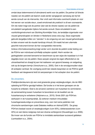 “Houd diabetes uit het oog”
14
omdat deze belemmerend of stimulerend werkt voor de patiënt. De partner (of directe
naaste) van de patiënt zal daarom zoals eerder aangegeven aanwezig zijn bij het
eerste consult van de interventie. Hier vindt veel informatie overdracht plaats en voor
het werven van sociale steun, zowel emotioneel als praktisch is dit een voorwaarde.
Om die reden krijgt ook de partner (dan wel de directe naaste) van de patiënt de
simulatiebril aangeboden tijdens het eerste consult. Deze simulatiebril is een
voorlichtingsinstrument van Stichting Koninklijke Visio, de landelijke organisatie voor
visueel gehandicapten en blinden in Nederland (www.visio.org). Deze organisatie
gebruikt dergelijke brillen om “zienden” in de omgeving van een visueel gehandicapte
te laten ervaren wat de visuele handicap inhoudt. Dit maakt het een uitermate
geschikt instrument binnen de hier voorgestelde interventie.
Actieve informatieverwerking krijgt verder vorm doordat de patiënt onder leiding van
de POH’er een individueel schriftelijk actieplan opstelt. Hierin worden de
gedragdoelen concreet benoemd en beschreven op een wijze die inpasbaar is in het
dagelijks leven van de patiënt. Deze aanpak vergroot de eigen effectiviteit en de
uitvoerbaarheid en draagt bij aan het realiseren van gezond beweeg- en eetgedrag
ook op de langere termijn (Verschuren e.a., 2005). Ook in de vervolgconsulten staat
dit actieplan centraal. De voortgang wordt dan steeds besproken en de POH’er geeft
feedback wat desgewenst leidt tot aanpassingen in het actieplan door de patiënt.
De uitvoerders.
Praktijkondersteuners zijn een snel groeiende groep verpleegkundigen, die de HBO
opleiding tot POH’er gevolgd hebben. De functie is in het leven geroepen om de
huisarts te ontlasten. Doel is de (ervaren) werkdruk van huisartsen te verminderen,
de samenwerking tussen huisartsen te bevorderen en de kwaliteit van de
huisartsenzorg te verbeteren (Heijmans e.a., 2010). Sinds 2001 zijn POH’ers
werkzaam in de huisartspraktijk. Zij verlenen medisch inhoudelijke
huisartsgeneeskundige en preventieve zorg, voor met name patiënten met
chronische aandoeningen zoals Diabetes mellitus en Astma/COPD. De groep
POH’ers bestaat vooral uit verpleegkundigen (ruim 50%), dokterassistenten (ruim
40%) en een kleine restgroep met een diverse achtergrond (Houwelingen e.a. 2006).
De invoer van de functie van POH’er is inmiddels aantoonbaar succesvol gebleken
(Lamkaddem e.a., 2004).
 