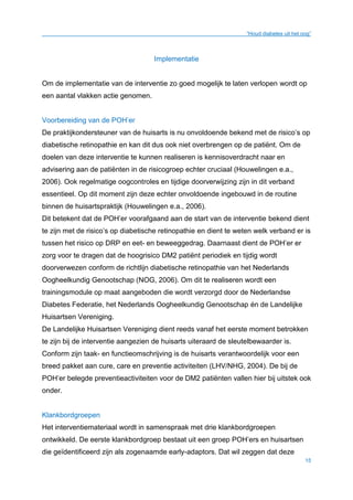 “Houd diabetes uit het oog”
15
Implementatie
Om de implementatie van de interventie zo goed mogelijk te laten verlopen wordt op
een aantal vlakken actie genomen.
Voorbereiding van de POH’er
De praktijkondersteuner van de huisarts is nu onvoldoende bekend met de risico’s op
diabetische retinopathie en kan dit dus ook niet overbrengen op de patiënt. Om de
doelen van deze interventie te kunnen realiseren is kennisoverdracht naar en
advisering aan de patiënten in de risicogroep echter cruciaal (Houwelingen e.a.,
2006). Ook regelmatige oogcontroles en tijdige doorverwijzing zijn in dit verband
essentieel. Op dit moment zijn deze echter onvoldoende ingebouwd in de routine
binnen de huisartspraktijk (Houwelingen e.a., 2006).
Dit betekent dat de POH’er voorafgaand aan de start van de interventie bekend dient
te zijn met de risico’s op diabetische retinopathie en dient te weten welk verband er is
tussen het risico op DRP en eet- en beweeggedrag. Daarnaast dient de POH’er er
zorg voor te dragen dat de hoogrisico DM2 patiënt periodiek en tijdig wordt
doorverwezen conform de richtlijn diabetische retinopathie van het Nederlands
Oogheelkundig Genootschap (NOG, 2006). Om dit te realiseren wordt een
trainingsmodule op maat aangeboden die wordt verzorgd door de Nederlandse
Diabetes Federatie, het Nederlands Oogheelkundig Genootschap én de Landelijke
Huisartsen Vereniging.
De Landelijke Huisartsen Vereniging dient reeds vanaf het eerste moment betrokken
te zijn bij de interventie aangezien de huisarts uiteraard de sleutelbewaarder is.
Conform zijn taak- en functieomschrijving is de huisarts verantwoordelijk voor een
breed pakket aan cure, care en preventie activiteiten (LHV/NHG, 2004). De bij de
POH’er belegde preventieactiviteiten voor de DM2 patiënten vallen hier bij uitstek ook
onder.
Klankbordgroepen
Het interventiemateriaal wordt in samenspraak met drie klankbordgroepen
ontwikkeld. De eerste klankbordgroep bestaat uit een groep POH’ers en huisartsen
die geïdentificeerd zijn als zogenaamde early-adaptors. Dat wil zeggen dat deze
 