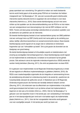 “Houd diabetes uit het oog”
16
groep openstaat voor verandering. Om gebruik te maken van reeds bestaande
kennis wordt hierbij geput uit de eerste groep POH’ers en huisartsen die hebben
meegewerkt aan “de Beweegkuur”. Dit was een succesvolle goed onderbouwde
interventie waarbij relevante kennis is opgedaan die ook bruikbaar is voor deze
interventie (Helmink e.a., 2010). Deze eerste klankbordgroep zal zich met name
richten op het opstellen van de interventiehandleiding voor de POH’er en het maken
van een verwijsprotocol voor doorverwijzing in lijn met de DRP richtlijnen van het
NOG. Tevens zal deze groep eenduidige selectiecriteria en procedure opstellen voor
de deelname van patiënten aan de interventie.
De tweede klankbordgroep bestaat uit een representatieve groep van DM2 patiënten
met een verhoogd risico op DRP (hierbij wordt met name gelet op de verdeling qua
sekse, leeftijd, allochtoon/autochtoon en sociaal economische status). Deze tweede
klankbordgroep wordt ingezet om te zorgen dat er voldoende en herkenbare
fragmenten zijn van “rolmodellen op beeld”. Dit is juist gezien de diversiteit van de
doelgroep van groot belang.
De derde klankbordgroep bestaat uit inhoudelijke experts en beleidsmakers met
ervaring op soortgelijke interventieprogramma’s. Deze klankbordgroep wordt ingezet
om de implementatie te ondersteunen, te toetsen en te adviseren bij het gehele
proces. Ook adviseurs vanuit de regionale ondersteuningsstructuur (ROS) eerste lijn
worden hierbij betrokken (Deuning, 2011). De uitrol zal plaatsvinden via deze ROS.
Er is gekozen voor implementatie via de Regionale Ondersteuningsstructuur omdat
dit een logische en effectieve implementatiewijze is gebleken (Helmink, 2010). De
ROS is een maatschappelijke organisatie die de integratie en samenwerking binnen
de eerstelijnszorg stimuleert en ondersteuning biedt in de eerste lijn, waarbinnen de
huisartspraktijk uiteraard de spilfunctie vervult. In Nederland zijn er 20 Regionale
Ondersteuningsstructuren die hiermee een landelijk dekkend netwerk vormen
(Deuning, 2011). Uit onderzoek naar de effectiviteit van implementaties in de praktijk
wordt geconcludeerd dat het beter is om op kleine schaal met implementatie te
beginnen en dan pas uit te breiden (Grol e.a., 2003). Ook bij “de Beweegkuur” is
gekozen voor een beperkte invoer in het eerste jaar, een verdubbeling in het tweede
jaar en in het daaropvolgende jaar vond ook in de laatste regio’s de implementatie
plaats (Helmink e.a., 2011). Voor de hier voorgestelde interventie wordt gekozen
voor een soortgelijke aanpak. In het eerste jaar wordt (op basis van
 