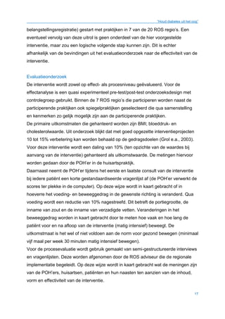 “Houd diabetes uit het oog”
17
belangstellingsregistratie) gestart met praktijken in 7 van de 20 ROS regio’s. Een
eventueel vervolg van deze uitrol is geen onderdeel van de hier voorgestelde
interventie, maar zou een logische volgende stap kunnen zijn. Dit is echter
afhankelijk van de bevindingen uit het evaluatieonderzoek naar de effectiviteit van de
interventie.
Evaluatieonderzoek
De interventie wordt zowel op effect- als procesniveau geëvalueerd. Voor de
effectanalyse is een quasi experimenteel pre-test/post-test onderzoeksdesign met
controlegroep gebruikt. Binnen de 7 ROS regio’s die participeren worden naast de
participerende praktijken ook spiegelpraktijken geselecteerd die qua samenstelling
en kenmerken zo gelijk mogelijk zijn aan de participerende praktijken.
De primaire uitkomstmaten die gehanteerd worden zijn BMI; bloeddruk- en
cholesterolwaarde. Uit onderzoek blijkt dat met goed opgezette interventieprojecten
10 tot 15% verbetering kan worden behaald op de gedragsdoelen (Grol e.a., 2003).
Voor deze interventie wordt een daling van 10% (ten opzichte van de waardes bij
aanvang van de interventie) gehanteerd als uitkomstwaarde. De metingen hiervoor
worden gedaan door de POH’er in de huisartspraktijk.
Daarnaast neemt de POH’er tijdens het eerste en laatste consult van de interventie
bij iedere patiënt een korte gestandaardiseerde vragenlijst af (de POH’er verwerkt de
scores ter plekke in de computer). Op deze wijze wordt in kaart gebracht of in
hoeverre het voeding- en beweeggedrag in de gewenste richting is veranderd. Qua
voeding wordt een reductie van 10% nagestreefd. Dit betreft de portiegrootte, de
inname van zout en de inname van verzadigde vetten. Veranderingen in het
beweeggedrag worden in kaart gebracht door te meten hoe vaak en hoe lang de
patiënt voor en na afloop van de interventie (matig intensief) beweegt. De
uitkomstmaat is het wel of niet voldoen aan de norm voor gezond bewegen (minimaal
vijf maal per week 30 minuten matig intensief bewegen).
Voor de procesevaluatie wordt gebruik gemaakt van semi-gestructureerde interviews
en vragenlijsten. Deze worden afgenomen door de ROS adviseur die de regionale
implementatie begeleidt. Op deze wijze wordt in kaart gebracht wat de meningen zijn
van de POH’ers, huisartsen, patiënten en hun naasten ten aanzien van de inhoud,
vorm en effectiviteit van de interventie.
 