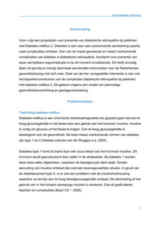 “Houd diabetes uit het oog”
2
Samenvatting
Voor u ligt een projectplan voor preventie van diabetische retinopathie bij patiënten
met Diabetes mellitus 2. Diabetes is een zeer veel voorkomende aandoening waarbij
vaak complicaties ontstaan. Een van de meest gevreesde en meest voorkomende
complicaties van diabetes is diabetische retinopathie. Aandacht voor preventie van
deze vermijdbare oogcomplicatie is op dit moment onvoldoende. Dit heeft onnodig
lijden tot gevolg en brengt daarnaast aanzienlijke extra kosten voor de Nederlandse
gezondheidszorg met zich mee. Doel van de hier voorgestelde interventie is dan ook
het beperken/voorkomen van de complicatie diabetische retinopathie bij patiënten
met diabetes mellitus 2. Dit gebeurt volgens een model van planmatige
gezondheidsvoorlichting en gedragsverandering.
Probleemanalyse
Toelichting diabetes mellitus.
Diabetes mellitus is een chronische stofwisselingsziekte die gepaard gaat met een te
hoog glucosegehalte in het bloed door een gebrek aan het hormoon insuline. Insuline
is nodig om glucose uit het bloed te krijgen. Een te hoog glucosegehalte is
bedreigend voor de gezondheid. De twee meest voorkomende vormen van diabetes
zijn type 1 en 2 diabetes (Jacobs-van der Bruggen e.a. 2004).
Diabetes type 1 komt tot stand door een acuut tekort aan het hormoon insuline. Dit
hormoon wordt geproduceerd door cellen in de alvleesklier. Bij diabetes 1 worden
deze beta-cellen afgebroken, waardoor de bloedglucose sterk daalt. Zonder
aanvulling van insuline ontstaat dan snel een levensgevaarlijke situatie. In geval van
de diabetesvariant type 2, is er ook een probleem met de insulinehuishouding
waardoor op termijn een te hoog bloedglucosegehalte ontstaat. De afscheiding of het
gebruik van in het lichaam aanwezige insuline is verstoord. Ook dit geeft allerlei
klachten en complicaties (Baan CA *, 2009).
 
