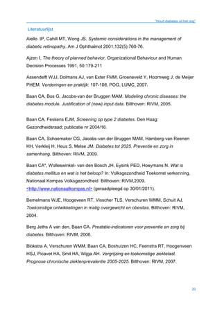 “Houd diabetes uit het oog”
20
Literatuurlijst
Aiello lP, Cahill MT, Wong JS. Systemic considerations in the management of
diabetic retinopathy. Am J Ophthalmol 2001;132(5):760-76.
Ajzen I, The theory of planned behavior. Organizational Behaviour and Human
Decision Processes 1991, 50:179-211
Assendelft WJJ, Dolmans AJ, van Exter FMM, Groeneveld Y, Hoornweg J, de Meijer
PHEM. Vorderingen en praktijk: 107-108, POG, LUMC, 2007.
Baan CA, Bos G, Jacobs-van der Bruggen MAM. Modeling chronic diseases: the
diabetes module. Justification of (new) input data. Bilthoven: RIVM, 2005.
Baan CA, Feskens EJM, Screening op type 2 diabetes. Den Haag:
Gezondheidsraad; publicatie nr 2004/16.
Baan CA, Schoemaker CG, Jacobs-van der Bruggen MAM, Hamberg-van Reenen
HH, Verkleij H, Heus S, Melse JM. Diabetes tot 2025. Preventie en zorg in
samenhang. Bilthoven: RIVM, 2009.
Baan CA*, Wolleswinkel- van den Bosch JH, Eysink PED, Hoeymans N. Wat is
diabetes mellitus en wat is het beloop? In: Volksgezondheid Toekomst verkenning,
Nationaal Kompas Volksgezondheid Bilthoven: RIVM,2009.
<http://www.nationaalkompas.nl> (geraadpleegd op 30/01/2011).
Bemelmans WJE, Hoogeveen RT, Visscher TLS, Verschuren WMM, Schuit AJ.
Toekomstige ontwikkelingen in matig overgewicht en obesitas. Bilthoven: RIVM,
2004.
Berg Jeths A van den, Baan CA. Prestatie-indicatoren voor preventie en zorg bij
diabetes. Bilthoven: RIVM, 2006.
Blokstra A, Verschuren WMM, Baan CA, Boshuizen HC, Feenstra RT, Hoogenveen
HSJ, Picavet HA, Smit HA, Wijga AH. Vergrijzing en toekomstige ziektelast.
Prognose chronische ziektenprevalentie 2005-2025. Bilthoven: RIVM, 2007.
 