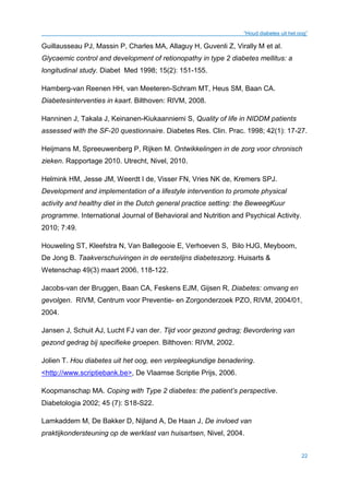 “Houd diabetes uit het oog”
22
Guillausseau PJ, Massin P, Charles MA, Allaguy H, Guvenli Z, Virally M et al.
Glycaemic control and development of retionopathy in type 2 diabetes mellitus: a
longitudinal study. Diabet Med 1998; 15(2): 151-155.
Hamberg-van Reenen HH, van Meeteren-Schram MT, Heus SM, Baan CA.
Diabetesinterventies in kaart. Bilthoven: RIVM, 2008.
Hanninen J, Takala J, Keinanen-Kiukaanniemi S, Quality of life in NIDDM patients
assessed with the SF-20 questionnaire. Diabetes Res. Clin. Prac. 1998; 42(1): 17-27.
Heijmans M, Spreeuwenberg P, Rijken M. Ontwikkelingen in de zorg voor chronisch
zieken. Rapportage 2010. Utrecht, Nivel, 2010.
Helmink HM, Jesse JM, Weerdt I de, Visser FN, Vries NK de, Kremers SPJ.
Development and implementation of a lifestyle intervention to promote physical
activity and healthy diet in the Dutch general practice setting: the BeweegKuur
programme. International Journal of Behavioral and Nutrition and Psychical Activity.
2010; 7:49.
Houweling ST, Kleefstra N, Van Ballegooie E, Verhoeven S, Bilo HJG, Meyboom,
De Jong B. Taakverschuivingen in de eerstelijns diabeteszorg. Huisarts &
Wetenschap 49(3) maart 2006, 118-122.
Jacobs-van der Bruggen, Baan CA, Feskens EJM, Gijsen R, Diabetes: omvang en
gevolgen. RIVM, Centrum voor Preventie- en Zorgonderzoek PZO, RIVM, 2004/01,
2004.
Jansen J, Schuit AJ, Lucht FJ van der. Tijd voor gezond gedrag; Bevordering van
gezond gedrag bij specifieke groepen. Bilthoven: RIVM, 2002.
Jolien T. Hou diabetes uit het oog, een verpleegkundige benadering.
<http://www.scriptiebank.be>, De Vlaamse Scriptie Prijs, 2006.
Koopmanschap MA. Coping with Type 2 diabetes: the patient’s perspective.
Diabetologia 2002; 45 (7): S18-S22.
Lamkaddem M, De Bakker D, Nijland A, De Haan J, De invloed van
praktijkondersteuning op de werklast van huisartsen, Nivel, 2004.
 