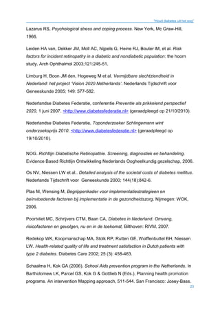 “Houd diabetes uit het oog”
23
Lazarus RS, Psychological stress and coping process. New York, Mc Graw-Hill,
1966.
Leiden HA van, Dekker JM, Moll AC, Nijpels G, Heine RJ, Bouter lM, et al. Risk
factors for incident retinopathy in a diabetic and nondiabetic population: the hoorn
study. Arch Ophthalmol 2003;121:245-51.
Limburg H, Boon JM den, Hogeweg M et al. Vermijdbare slechtziendheid in
Nederland: het project ‘Vision 2020 Netherlands’. Nederlands Tijdschrift voor
Geneeskunde 2005; 149: 577-582.
Nederlandse Diabetes Federatie, conferentie Preventie als prikkelend perspectief
2020, 1 juni 2007. <http://www.diabetesfederatie.nl> (geraadpleegd op 21/10/2010).
Nederlandse Diabetes Federatie, Toponderzoeker Schlingemann wint
onderzoeksprijs 2010. <http://www.diabetesfederatie.nl> (geraadpleegd op
19/10/2010).
NOG. Richtlijn Diabetische Retinopathie. Screening, diagnostiek en behandeling.
Evidence Based Richtlijn Ontwikkeling Nederlands Oogheelkundig gezelschap, 2006.
Os NV, Niessen LW et al.. Detailed analysis of the societal costs of diabetes mellitus.
Nederlands Tijdschrift voor Geneeskunde 2000; 144(18):842-6.
Plas M, Wensing M, Begrippenkader voor implementatiestrategieen en
beïnvloedende factoren bij implementatie in de gezondheidszorg. Nijmegen: WOK,
2006.
Poortvliet MC, Schrijvers CTM, Baan CA, Diabetes in Nederland. Omvang,
risicofactoren en gevolgen, nu en in de toekomst, Bilthoven: RIVM, 2007.
Redekop WK, Koopmanschap MA, Stolk RP, Rutten GE, Wolffenbuttel BH, Niessen
LW. Health-related quality of life and treatment satisfaction in Dutch patients with
type 2 diabetes. Diabetes Care 2002; 25 (3): 458-463.
Schaalma H, Kok GA (2006). School Aids prevention program in the Netherlands. In
Bartholomew LK, Parcel GS, Kok G & Gottlieb N (Eds.), Planning health promotion
programs. An intervention Mapping approach, 511-544. San Francisco: Josey-Bass.
 