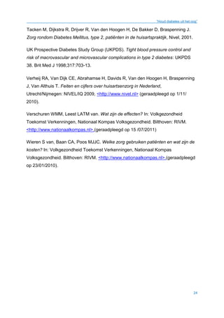 “Houd diabetes uit het oog”
24
Tacken M, Dijkstra R, Drijver R, Van den Hoogen H, De Bakker D, Braspenning J.
Zorg rondom Diabetes Mellitus, type 2, patiënten in de huisartspraktijk, Nivel, 2001.
UK Prospective Diabetes Study Group (UKPDS). Tight blood pressure control and
risk of macrovascular and microvascular complications in type 2 diabetes: UKPDS
38. Brit Med J 1998;317:703-13.
Verheij RA, Van Dijk CE, Abrahamse H, Davids R, Van den Hoogen H, Braspenning
J, Van Althuis T. Feiten en cijfers over huisartsenzorg in Nederland,
Utrecht/Nijmegen: NIVEL/IQ 2009, <http://www.nivel.nl> (geraadpleegd op 1/11/
2010).
Verschuren WMM, Leest LATM van. Wat zijn de effecten? In: Volkgezondheid
Toekomst Verkenningen, Nationaal Kompas Volksgezondheid. Bilthoven: RIVM.
<http://www.nationaalkompas.nl>.(geraadpleegd op 15 /07/2011)
Wieren S van, Baan CA, Poos MJJC. Welke zorg gebruiken patiënten en wat zijn de
kosten? In: Volkgezondheid Toekomst Verkenningen, Nationaal Kompas
Volksgezondheid. Bilthoven: RIVM. <http://www.nationaalkompas.nl>.(geraadpleegd
op 23/01/2010).
 