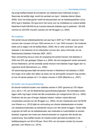 “Houd diabetes uit het oog”
3
Op jonge leeftijd bestaat de prevalentie van diabetes bijna helemaal uit type 1.
Naarmate de leeftijd stijgt, wordt het aandeel van type 1 diabetes kleiner (Baan,
2009). Over het totaal gezien heeft het leeuwendeel van de diabetespatiënten (circa
90%) type 2 diabetes. Dit type komt met name voor op middelbare en oudere leeftijd.
Nederland heeft 408.000 bij de huisarts bekende diabetes type 2 patiënten: 185.000
mannen en 223.000 vrouwen (Jacobs-van der Bruggen e.a. 2004).
De incidentie.
Het aantal nieuwe diabetespatienten per jaar lag in 2007 op 71.000, waarvan meer
mannen dan vrouwen (4.6 per 1000 mannen en 4.1 per 1000 vrouwen). De incidentie
bleek ook te stijgen met de leeftijd (Baan, 2009). Als er niets verandert, dan groeit
diabetes in de toekomst uit tot volksziekte nummer één, aldus informatie van de
Nederlandse Diabetes Federatie (NDF, 2007).
Naar verwachting zal puur door de vergrijzing het aantal mensen met diabetes in
2020 met 35% zijn gestegen (Gijsen e.a, 2004). Als het overgewicht verder toeneemt
binnen Nederland, zal het werkelijk aantal mensen met diabetes hoger liggen dan nu
ingeschat wordt (Bemelmans e.a., 2004).
Uit toekomstprognoses blijkt het aantal mensen in Nederland met diabetes in 2025
fors hoger uit te vallen dan alleen op basis van de demografie verwacht mag worden,
en kan dit aantal oplopen tot 1,14 miljoen mensen in 2025 (Blokstra e.a., 2007).
De kosten voor de gezondheidszorg.
De directe medische kosten voor diabetes werden in 2007 geschat op 735 miljoen
euro, dat is 1.3% van de Nederlandse gezondheidszorgkosten. De werkelijke kosten
liggen zelfs nog hoger omdat niet alle complicaties zijn meegenomen (Os e.a., 2000).
Patiënten die tien jaar of langer diabetes hebben, hebben vrijwel allemaal
complicaties (Jacobs-van der Bruggen e.a., 2004). Uit een metastudie door het RIVM
(van Wieren e.a., 2010) blijkt de verhouding van directe diabeteskosten en kosten
van diabetescomplicaties op tweederde versus ruim één derde te liggen. Verder blijkt
ongeveer de helft van de diabeteskosten aan medicatie en hulpmiddelen te worden
besteed; ongeveer een kwart aan ziekenhuiskosten en ongeveer één tiende aan
ouderenzorg. Qua leeftijd worden de meeste kosten gemaakt bij diabetici in de
leeftijdscategorie van 65 tot 80 jaar. Ruim 54% van de kosten worden bij vrouwen
gemaakt. (van Wieren e.a., 2010).
 